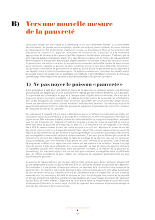 ACTUALITÉ & TENDANCES
135
L’exclusion sociale est une réalité au Luxembourg, et ce sous différentes formes. Le foisonnement
des indicateurs, en grande partie européens, permet une analyse, sinon complète, du moins étendue
du développement des phénomènes d’exclusion sociale au Luxembourg. Mais le foisonnement des
indicateurs ne répond ni à l’enjeu de l’évaluation de l’évolution de la pauvreté, ni à la nécessaire
appropriation de la mesure de la pauvreté par les citoyens et les décideurs politiques. C’est ainsi que se
sont imposés quelques indicateurs phare, tel le taux de risque de pauvreté. La mesure de la pauvreté doit
être en capacité d’évaluer sans équivoque le progrès accompli ou non dans le recul de l’exclusion sociale.
La pauvreté est une notion relativiste, qui nécessite non seulement d’estimer le nombre de pauvres mais
aussi l’évolution, négative ou positive, de leurs conditions de vie, et ceci dans différentes dimensions.
Les principaux indicateurs de pauvreté mis en avant au Grand-Duché ne permettent pas de répondre à
ces objectifs dans le contexte luxembourgeois. Ce bulletin souhaite ainsi contribuer aux débats autour
de la juste mesure de la pauvreté en proposant une méthode et des indicateurs innovants, du moins au
Luxembourg. Mieux mesurer la pauvreté a pour principal objectif de pouvoir la réduire.
1) Ne pas noyer le poisson «pauvreté»
Cette publication a opté pour une définition claire de la pauvreté ou exclusion sociale, une définition
consensuelle car adoptée par l’Union européenne et reprise par bon nombre d’experts sur la question.
Si la pauvreté est contextuelle au pays et à l’époque dans lesquels elle est mesurée, elle n’est pas à
proprement parler synonyme d’inégalité. Le mélange entre les notions de «pauvreté» et «d’inégalité»
est l’un des amalgames qui tendrait à noyer le poisson «pauvreté» dans des notions plus larges et ainsi
limiter la capacité des indicateurs choisis à évaluer l’évolution de la pauvreté. Une mesure précise de la
pauvreté doit aussi permettre de cibler les groupes de population les plus touchés et estimer l’ampleur
de l’exclusion sociale qu’ils subissent.
Les indicateurs d’inégalité ont une place prépondérante parmi les différentes publications et études sur
la situation sociale au Luxembourg. Le partage de la richesse est en effet une question primordiale sur
le plan social. Des indicateurs dédiés, comme le coefficient de Gini ou le rapport interquintile, analysent
tous les ans l’évolution de l’inégalité à l’intérieur du pays. Le taux de risque de pauvreté se situe lui
entre indicateur de pauvreté et d’inégalité, au sens où il se concentre sur les inégalités à un niveau
fixé à 60% du revenu médian. Il n’est par contre que peu instructif sur l’évolution du niveau de vie des
personnes les plus modestes. Il apparaît essentiel, dans l’objectif de mesurer la pauvreté pour pouvoir la
réduire, de faire attention à ce que la mesure d’une augmentation ou d’une baisse des inégalités ne cache
pas une trajectoire inverse de l’exclusion sociale monétaire. C’est ainsi que ce bulletin préconise de ne
concentrer la mesure des inégalités dans le cadre de l’analyse de la pauvreté que sur les personnes
les plus modestes, par l’intermédiaire d’indicateurs tels que l’intensité de la pauvreté. L’idée n’est pas
de disqualifier le débat sur la répartition des revenus qui est essentiel à la vie démocratique d’un pays
mais de pouvoir traiter sans ambiguïté de la seule pauvreté. Le taux de risque de pauvreté demeure
un indicateur pouvant être nécessaire, mais aucunement suffisant, à la mesure de la pauvreté au
Luxembourg. Cet indicateur est en l’état un bon outil pour comparer les inégalités entre les différents
pays de l’Union européenne et pour repérer les catégories de population potentiellement les plus
touchées par la pauvreté.
La question de la pauvreté n’est pas non plus celle de l’état social du pays. Ainsi, l’exclusion sociale n’est
qu’une composante d’outils tels que le PIB Bien-Être ou l’Indice de situation sociale (ISS) de la Wallonie.
Ces indicateurs, d’une grande richesse par ailleurs, ne sauraient être la solution à une mesure de la
pauvreté utile. En revanche, les progrès accomplis dans la mesure de la pauvreté sont aptes à améliorer
de tels indicateurs ainsi que le tableau de bord de l’Observatoire de la Compétitivité, un outil d’analyse
essentiel pour le Luxembourg. Au-delà du domaine de l’état social du pays, une mesure de la pauvreté
ne doit pas intégrer tout indicateur généralisé à la population, et ce pour chaque dimension de l’exclusion
sociale. Ainsi, le revenu médian, l’espérance de vie en bonne santé, la moyenne des résultats PISA dans
le domaine de l’éducation ou encore la part du coût du logement dans le revenu disponible du ménage ne
sont pas des indicateurs d’exclusion sociale.
B) Vers une nouvelle mesure
de la pauvreté
 