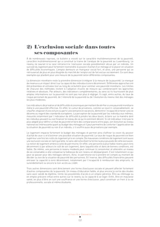 ACTUALITÉ & TENDANCES
137
2) L’exclusion sociale dans toutes
ses composantes
À de nombreuses reprises, ce bulletin a insisté sur le caractère multi­
dimensionnel de la pauvreté,
caractère multidimensionnel qui a constitué la trame de l’analyse de la pauvreté au Luxembourg. Le
revenu ne saurait à lui seul retranscrire l’exclusion sociale possiblement vécue par un individu. Un
surcoût du logement peut fortement restreindre le pouvoir d’achat d’un ménage et le placer en situation
de difficultés économiques. L’emploi demeure un marqueur social fort, et ainsi, une personne qui se
retrouverait de plus en plus éloignée du marché de l’emploi est de fait exclue socialement. Ce sont deux
exemples qui plaident pour une mesure de la pauvreté selon différentes composantes.
La dimension monétaire reste la première dimension à intégrer à la mesure de la pauvreté. Le manque
de revenus a un impact direct sur la capacité des individus à vivre décemment. Différentes approches ont
été présentées et utilisées tout au long de ce bulletin pour estimer une pauvreté monétaire. Les limites
de chacune des méthodes invitent à l’adoption d’outils de mesure qui combineraient les approches
relatives et absolues. Par ailleurs, des indicateurs complémentaires, au sens où ils fournissent de plus
amples informations sur la pauvreté ne sont pas non plus à négliger. Il s’agit, entre autres, du taux de
risque persistant de pauvreté, de l’intensité de la pauvreté ou de l’évolution du revenu réel des ménages
les plus modestes.
Les indicateurs de privation et de difficultés économiques permettent de vérifier si une pauvreté monétaire
mène à une pauvreté effective. En effet, le cumul de privations, comme se nourrir convenablement, se
chauffer, disposer d’une voiture ou partir une semaine en vacances, démontre l’incapacité à mener une vie
décente au regard des standards européens. La perception de la pauvreté par les individus eux-mêmes,
mesurée notamment par l’indicateur de difficulté à joindre les deux bouts, éclaire sur la manière dont
les individus peuvent ou non financer le niveau de vie qu’ils estiment décent. Si cet indicateur n’est pas le
plus adapté pour définir un état de pauvreté et faire des comparaisons entre pays, son évolution au niveau
national est intéressante quant au budget des ménages et il peut permettre de conforter l’appréciation de
la situation de pauvreté ou non d’un individu, s’il souffre aussi de privations par exemple.
Le logement impacte fortement le budget des ménages et permet ainsi d’affiner la vision du pouvoir
d’achat de ceux-ci et d’estimer une possible situation de pauvreté. Le taux de risque de pauvreté est bien
supérieur une fois les coûts du logement pris en compte. De mauvaises conditions de logement sont aussi
une exclusion sociale en tant que telle, le sans-abrisme étant la forme la plus poussée de cette exclusion.
La notion de logement amène à celle de patrimoine. En effet, une personne à plus faible revenu peut vivre
décemment si par ailleurs le coût de son logement, dans laquelle elle vit dans de bonnes conditions, est
faible. De même, une personne à revenu modeste peut continuer à consommer et atteindre un niveau
de vie convenable si elle compense la faiblesse de son revenu en désépargnant. C’est notamment ce qui
peut se passer pour des ménages séniors. Ainsi, le patrimoine est à prendre en compte au moment de
décider ou non de la situation de pauvreté des personnes. À l’inverse, des difficultés financières peuvent
entraver la capacité à vivre décemment, notamment par l’incapacité à rembourser des emprunts, le
surendettement ou encore le non-accès au crédit.
Trois autres dimensions sont directement une forme d’exclusion sociale et peuvent affecter fortement
d’autres composantes de la pauvreté. Un niveau d’éducation faible, et plus encore la sortie des études
sans avoir validé de diplôme, limite les possibilités d’accès à un emploi pérenne. Être au chômage ou
en emploi précaire influe entre autres sur le revenu ou la capacité à se loger. Enfin, être en mauvaise
santé, en plus d’être en soit une souffrance et une forme d’exclusion, peut constituer un frein à la vie
professionnelle, sociale et même étudiante.
 