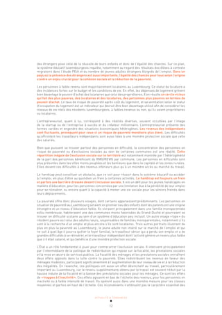ACTUALITÉ & TENDANCES
12
des étrangers pose celle de la réussite de leurs enfants et donc de l’égalité des chances. Sur ce plan,
le système éducatif luxembourgeois inquiète, notamment au regard des résultats des élèves à contexte
migratoire dans l’étude PISA et du nombre de jeunes adultes étrangers éloignés de l’emploi. Dans un
pays où la présence des étrangers est aussi importante, l’égalité des chances pour tous selon l’origine
s’avère un enjeu crucial pour la cohésion sociale et la réduction de la pauvreté.
Les personnes à faible revenu sont majoritairement locataires au Luxembourg. Ce statut de locataire a
des incidences fortes sur le budget et les conditions de vie. En effet, les dépenses de logement grèvent
bien davantage le pouvoir d’achat des locataires que celui des propriétaires. Il en résulte un cercle vicieux
qui fait des plus pauvres, des locataires et des locataires, des personnes plus pauvres en termes de
pouvoir d’achat. Le taux de risque de pauvreté après coût du logement, et sa ventilation selon le statut
d’occupation du logement est un indicateur qui devrait être bien davantage utilisé afin de considérer les
niveaux de vie réels des résidents luxembourgeois, à faibles revenus ou non, qu’ils soient propriétaires
ou locataires.
L’entrepreneuriat, quant à lui, correspond à des réalités diverses, souvent occultées par l’image
de la startup ou de l’entreprise à succès et du créateur millionnaire. L’entrepreneuriat présente des
formes variées et engendre des situations économiques hétérogènes. Les revenus des indépendants
sont fluctuants, provoquant pour ceux-ci un risque de pauvreté monétaire plus élevé. Les difficultés
qu’affrontent les travailleurs indépendants sont aussi liées à une moindre protection sociale que celle
des salariés.
Bien que puissent se trouver partout des personnes en difficulté, la concentration des personnes en
risque de pauvreté ou d’exclusions sociales au sein de certaines communes est une réalité. Cette
répartition inégale de l’exclusion sociale sur le territoire est notamment montrée par l’hétérogénéité
de la part des personnes bénéficiant du RMG/REVIS par commune. Les personnes en difficultés sont
plus présentes dans les villes moins peuplées et les banlieues que dans la capitale et les zones rurales.
Elles doivent ces difficultés à des revenus inférieurs plus qu’à un moindre accès au marché du travail.
Le handicap peut constituer un obstacle, que ce soit pour réussir dans le système éducatif ou accéder
à l’emploi, en plus d’être au quotidien un frein à certaines activités. Le handicap est toujours un frein
et parfois une barrière dressée devant l’inclusion sociale. Il est un défi pour les jeunes handicapés en
matière d’éducation, pour les personnes concernées par une limitation due à la pénibilité de leur emploi
pour se réinsérer, ou encore quant à la capacité à mener une vie sociale pour les séniors freinés dans
leurs déplacements.
La pauvreté offre donc plusieurs visages, dont certains apparaissent prédominants. Les personnes en
situation de pauvreté au Luxembourg seraient en premier lieu des enfants dont les parents ont une origine
étrangère et un niveau d’éducation faible. Ils vivraient principalement dans une famille monoparentale
et/ou nombreuse, habiteraient une des communes moins favorisées du Grand-Duché et pourraient se
trouver en difficulté scolaire au sein d’un système d’éducation peu inclusif. Un autre visage «type» du
résident pauvre est celui des adultes seuls, responsables de familles monoparentales, notamment s’ils
sont à la recherche d’un emploi et plus encore s’ils sont locataires. Trois autres portraits illustrent de
plus en plus la pauvreté au Luxembourg: le jeune adulte non inséré sur le marché de l’emploi et qui
ne sait à quel âge il pourra quitter le foyer familial, le travailleur sénior qui a perdu son emploi et a de
grandes difficultés à se réinsérer, et le travailleur indépendant dont l’activité génère un revenu plus faible
que s’il était salarié, et qui bénéficie d’une moindre protection sociale.
L’État a un rôle fondamental à jouer pour contrecarrer l’exclusion sociale. Il intervient principalement
par l’intermédiaire de la politique de redistribution qui repose sur la fiscalité, les prestations sociales
et la mise en œuvre de services publics. La fiscalité des ménages et les prestations sociales entraînent
deux effets opposés dans la lutte contre la pauvreté. Elles redistribuent les revenus en faveur des
ménages modestes, participant significativement à l’augmentation de leur niveau de vie et à la réduction
des inégalités. En revanche, ces politiques ont aussi un effet désincitatif au travail, particulièrement
important au Luxembourg, car le revenu supplémentaire obtenu par le travail est souvent réduit par la
hausse induite de la fiscalité et la baisse des prestations sociales pour les ménages. Ce sont les effets
de «trappes à l’inactivité». Ces effets agissent en bas de l’échelle des revenus, pour les personnes en
inactivité ou à faible intensité de travail. Ils opèrent aussi dans une moindre mesure pour les classes
moyennes et parfois en haut de l’échelle. Ces inconvénients n’atténuent pas le caractère essentiel des
 
