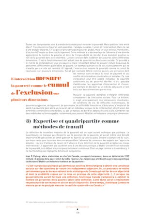 ACTUALITÉ & TENDANCES
138
Toutes ces composantes sont à prendre en compte pour mesurer la pauvreté. Mais quel lien faire entre
elles? Trois manières d’opérer sont possibles: l’analyse séparée, l’union et l’intersection. Dans le cas
d’une analyse séparée, il n’y a pas un pourcentage de pauvres global, mais un taux d’exclus monétaires,
d’exclus de l’emploi ou d’exclus du logement. Cette méthode a le désavantage de l’absence d’une donnée
agglomérée du nombre de pauvres et donc de l’impossibilité de décider d’une évolution positive ou
non de la pauvreté dans son ensemble. L’union consiste dans l’addition des pauvres selon différentes
dimensions. C’est le fonctionnement de l’actuel taux de pauvreté ou d’exclusion sociale. Ce procédé a
le mérite de comptabiliser tous les pauvres, mais l’important défaut de pouvoir inclure beaucoup de
personnes difficilement qualifiables de pauvre. Un exemple parlant est le cas d’une personne qui ne
travaille pas car elle est rentière. À l’opposé, l’intersection mesure la pauvreté comme le cumul de
l’exclusion sur plusieurs dimensions. Serait par exemple définie comme pauvre une personne dont
les revenus sont en-deçà du seuil de pauvreté et qui
souffre de déprivations matérielles et sociales. Ce type
d’indicateur peut être appelé indicateur de pauvreté
consistante ou de pauvreté vérifiée. Il est possible
d’additionner les approches d’intersection et d’union,
par exemple en décidant qu’un individu est pauvre s’il est
exclu sur deux dimensions parmi trois.
Mesurer la pauvreté demande d’intégrer différentes
compo­
santes de l’exclusion sociale. Pour ce bulletin,
il s’agit principalement des dimensions monétaires,
de conditions de vie, de difficultés économiques, de
pauvreté suggestive, de logement, de patrimoine, de difficultés financières, d’éducation, d’emploi et de
santé. La pauvreté peut alors se mesurer par un indicateur unique, né de l’intersection et de l’union des
différentes dimensions considérées, ou par un tableau de bord les détaillants une à une. Combiner ces
deux méthodes est envisageable, notamment pour pouvoir détailler un indicateur unique par dimension.
3) Expertise et quadripartite comme
méthodes de travail
La définition de nouvelles mesures de la pauvreté est un sujet autant technique que politique. Le
Luxembourg ne manque pas d’experts sur la question de la pauvreté, et aurait même une densité
importante de spécialistes de cette question eu égard à la taille du pays. Devant la complexité du sujet,
son importance pour la société dans son ensemble et l’absence de consensus des experts sur l’approche
adoptée - qui est d’ailleurs la raison de l’absence d’une définition de la pauvreté acceptée au niveau
international -, il appartient à la société et ainsi à une décision politique, d’établir une définition nationale
de la pauvreté, ou à défaut les principaux indicateurs nationaux. Pour un pays comme le Luxembourg, il
ne faut toutefois pas négliger la dimension européenne.
Ivan P. Fellegi, alors statisticien en chef du Canada, a exposé clairement, dans un éditorial de 1997
intitulé «À propos de la pauvreté et du faible revenu», les raisons qui attribuent au processus politique
la décision d’établir un indicateur national de la pauvreté:
«C’est le processus politique qui permet aux sociétés démocratiques d’obtenir des consensus
sociaux sur des questions de nature intrinsèquement subjective. Or, ce processus ne relève
certainement pas du bureau national de la statistique du Canada qui est fier de son objectivité
et dont la crédibilité repose sur la mise en pratique de cette objectivité. […] Lorsque les
gouvernements auront formulé une définition, Statistique Canada s’emploiera à estimer le
nombre de personnes dites pauvres selon cette définition. Cette tâche serait certainement
respectueuse de son mandat et de son souci d’objectivité. Entre-temps, Statistique Canada ne
mesure pas et ne peut pas mesurer le seuil de «pauvreté» au Canada.»59
L’intersection mesure
la pauvreté comme le cumul
de l’exclusionsur
plusieurs dimensions
59 https://www.statcan.gc.ca/pub/13f0027x/13f0027x1999001-fra.htm
 