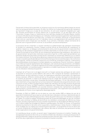 ACTUALITÉ & TENDANCES
139
Concernant la mesure de la pauvreté, le consensus social issu d’un processus démocratique ne saurait
venir du seul gouvernement au pouvoir. En effet, les chiffres sur la pauvreté font partie des marqueurs
qui façonnent l’image qu’a un pays de ses évolutions. Ils sont aussi largement employés pour juger
des résultats économiques et sociaux obtenus par un gouvernement. Le cas des États-Unis en est
l’illustration. Ce pays n’a pas su, notamment au cours des deux mandats du Président Obama, modifier
sa mesure officielle de pauvreté absolue car l’indicateur amélioré proposé augmentait significativement
le nombre estimé de pauvres aux États-Unis. La fixation d’un indicateur officiel par un gouvernement
serait remis en cause quel qu’il soit. Si l’indicateur mesure une augmentation de la pauvreté, alors le
gouvernement serait critiqué pour ses résultats. Si au contraire, l’indicateur indique une baisse de la
pauvreté, alors le gouvernement se verrait, le cas échéant, accusé de manipulation.
Le processus dit de «tripartite» a souvent contribué à la détermination des politiques économiques
et sociales au Luxembourg. Comme l’indique le portail officiel du Grand-Duché de Luxembourg, ce
système «repose sur un dialogue institutionnalisé et continu entre le gouvernement, le patronat et les
syndicats sur des questions économiques et sociales importantes en vue de trouver un consensus». Le
Conseil Économique et Social (CES), qui est composé de représentants des employeurs, des salariés et
du gouvernement, fait partie des institutions issues de la tripartite. Le CES a participé grandement aux
premières études de la pauvreté au Grand-Duché, notamment au moment des réflexions sur la création
d’un revenu minimum. Sur les dernières décennies, la question de la lutte contre la pauvreté et l’exclusion
sociale n’a toutefois pas été abordée par le Conseil Économique et Social luxembourgeois. Des institutions
de la tripartite, comme le Comité de conjoncture et le Comité de coordination tripartite, s’intéressent à
des problématiques économiques et sociales globales au Luxembourg. D’autres institutions, reposant
sur le même principe de représentation des employeurs, des salariés et du gouvernement, sont dédiées
à des sujets plus précis. Le Fonds du logement et le Comité consultatif à la formation professionnelle en
sont deux exemples. Le Luxembourg peut-il reproduire ce modèle tripartite pour arriver à un consensus
sur les indicateurs nationaux de pauvreté?
L’exemple de la France est à cet égard instructif. Le Conseil national des politiques de lutte contre
la pauvreté et l’exclusion sociale (CNLE) a été créé en 1993. Composé de membres représentant le
gouvernement, les élus nationaux et locaux, les organisations salariales et patronales, les organismes
sociaux nationaux, différents comités portant sur les politiques sociales, des experts et des personnes
en situation de pauvreté, il «veille à une meilleure prise en compte des situations de pauvreté et des
processus d’exclusion sociale dans l’ensemble des politiques publiques.» Si son rôle est plus étendu,
avec notamment un focus important sur la mise en œuvre et l’évaluation des programmes de lutte contre
l’exclusion sociale, le CNLE a la légitimité pour établir des indicateurs de suivi des situations de pauvreté
et d’exclusion en France. Le CNLE travaille en coopération avec l’Observatoire National de la Pauvreté
et de l’Exclusion Sociale (ONPES), une seconde institution composée des représentants des grandes
administrations, d’universitaires et de représentants d’association. Une organisation plus politique est
ainsi adossée, en France, à une organisation davantage experte.
Ensemble, le CNLE et l’ONPE ont mis en place au cours des années 2000 un tableau de suivi de la
pauvreté à l’échelle de la France, basé sur une série de onze «indicateurs centraux» sélectionnés dans le
respect des principes méthodologiques et des critères de qualité retenus pour les indicateurs européens
de Laeken. Ils suivent la logique multidimensionnelle de la pauvreté développée au sein de ce bulletin
et sont, sans constituer un tableau de bord officiel, les indicateurs consensuels de référence au niveau
français. Ces deux organisations ont aussi travaillé conjointement sur des budgets de référence français,
sur le même modèle que le budget de référence luxembourgeois. De même, en Suisse, le Programme
national de prévention et de lutte contre la pauvreté a notamment pour champ d’action «l’élaboration
d’une stratégie pour la création d’un monitoring de la pauvreté». Ce programme est mis en œuvre par
un comité composé de la Confédération, des cantons, des villes et communes, des partenaires sociaux
et des organisations non gouvernementales.
Le Luxembourg, de par sa taille, ne saurait copier l’organisation française en la matière. Toutefois, des
enseignements peuvent en être tirés sur la manière d’établir des indicateurs consensuels de pauvreté. Il
émerge différentes catégories de parties prenantes pouvant intervenir dans ce but. Elles sont membres
de fait des deux organisations françaises et amenées à travailler ensemble.
 