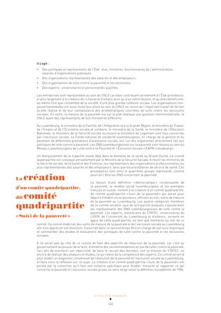 ACTUALITÉ & TENDANCES
140
Il s’agit:
• Des politiques et représentants de l’État: élus, ministres, fonctionnaires de l’administration,
salariés d’organisations publiques.
• Des organisations représentantes des salariés et des employeurs.
• Des organisations de lutte contre la pauvreté et les exclusions.
• Des experts: universitaires et personnalités qualifiés.
Les entreprises sont représentées au sein du CNLE car elles contribuent activement à l’État-providence,
et plus largement à la création de richesse et d’emploi ainsi qu’à sa redistribution, et qu’elles bénéficient,
au même titre que l’ensemble de la société, d’une plus grande cohésion sociale. Les organisations non-
gouvernementales ont aussi toute leur place au sein du CNLE en raison de l’important travail de terrain
qu’elle réalise et de leur connaissance des problématiques concrètes de lutte contre les exclusions
sociales. En outre, la mesure de la pauvreté est sur le plan étatique une question interministérielle, le
CNLE ayant des représentants de huit ministères différents.
Au Luxembourg, le ministère de la Famille, de l’Intégration et à la Grande Région, le ministère du Travail,
de l’Emploi et de l’Économie sociale et solidaire, le ministère de la Santé, le ministère de l’Éducation
Nationale, le ministère de la Sécurité sociale ou encore le ministère du Logement sont tous concernés
par l’exclusion sociale. Le Fonds national de solidarité luxembourgeois, en charge de la gestion et du
paiement de différentes prestations d’assistance sociale, est l’un des organismes directement liés aux
politiques de lutte contre la pauvreté. Les ONG luxembourgeoises sur la pauvreté sont réunies au sein du
Réseau Luxembourgeois de Lutte contre la Pauvreté et l’Exclusion Sociale «EAPN-Lëtzebuerg».
Un élargissement de la tripartite existe déjà dans le domaine de la santé au Grand-Duché. Le comité
quadripartite est convoqué annuellement par le Ministre de la Sécurité Sociale. Il réunit les ministres de
la Sécurité sociale, de la Santé et des Finances, les représentants des organisations professionnelles les
plus représentatives des salariés et des employeurs, ainsi que les prestataires de service de santé. Ces
prestataires sont ainsi le quatrième groupe représenté, comme
pourrait l’être les ONG concernant la pauvreté.
Le besoin d’une définition «démocratique» consensuelle de
la pauvreté, le modèle social luxembourgeois et les exemples
français et suisse, invitent à la création d’un comité quadripartite,
dit comité quadripartite «Suivi de la pauvreté» qui aurait pour
objectif d’établir un ou plusieurs, officiels ou non, outils de mesure
de la pauvreté au Luxembourg. Les quatre catégories membres
de ce comité seraient ceux de la tripartite auxquels s’ajouteraient
les représentants des ONG luxembourgeoises de lutte contre la
pauvreté. Les experts, statisticiens du STATEC, universitaires du
LISER, de l’Université du Luxembourg et d’ailleurs, seraient en
appui de cette quadripartite, en tant que membres ou non de ce
comité. Ce comité établirait des outils de mesure de la pauvreté et de l’exclusion sociale au Luxembourg
afin d’en apprécier son évolution. Il pourrait dans un second temps être en charge de son suivi statistique
et commander des études et évaluations des politiques de lutte contre la pauvreté et les exclusions
sociales.
Il ne serait pas du rôle de ce comité de fixer des objectifs de réduction de la pauvreté, car c’est au
gouvernement au pouvoir de le faire, d’émettre des recommandations en vue de lutter contre la pauvreté,
ceci afin de maintenir son objectivité, de faire le recueil des données, soit la mission du STATEC, ou
encore de réaliser des analyses et études, ce qui relève de la compétence des experts. Ce comité serait là
pour établir un diagnostic consensuel de l’évolution de la pauvreté et l’exclusion sociale au Luxembourg,
et faire vivre la réflexion sur ce sujet. La création d’un comité quadripartite «Suivi de la pauvreté» est
portée par la conviction qu’il faut une instance spécifique pour étudier, mesurer et rapporter ce qui
concerne la pauvreté et l’exclusion sociale prises au sens large selon la définition européenne de 1984.
La création
d’un comité quadripartite,
dit comité
quadripartite
«Suivi de la pauvreté»
 