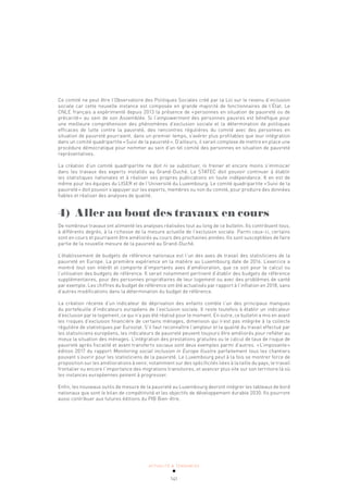 ACTUALITÉ & TENDANCES
141
Ce comité ne peut être l’Observatoire des Politiques Sociales créé par la Loi sur le revenu d’inclusion
sociale car cette nouvelle instance est composée en grande majorité de fonctionnaires de l’État. Le
CNLE français a expérimenté depuis 2013 la présence de «personnes en situation de pauvreté ou de
précarité» au sein de son Assemblée. Si l’empowerment des personnes pauvres est bénéfique pour
une meilleure compréhension des phénomènes d’exclusion sociale et la détermination de politiques
efficaces de lutte contre la pauvreté, des rencontres régulières du comité avec des personnes en
situation de pauvreté pourraient, dans un premier temps, s’avérer plus profitables que leur intégration
dans un comité quadripartite «Suivi de la pauvreté». D’ailleurs, il serait complexe de mettre en place une
procédure démocratique pour nommer au sein d’un tel comité des personnes en situation de pauvreté
représentatives.
La création d’un comité quadripartite ne doit ni se substituer, ni freiner et encore moins s’immiscer
dans les travaux des experts installés au Grand-Duché. Le STATEC doit pouvoir continuer à établir
les statistiques nationales et à réaliser ses propres publications en toute indépendance. Il en est de
même pour les équipes du LISER et de l’Université du Luxembourg. Le comité quadripartite «Suivi de la
pauvreté» doit pouvoir s’appuyer sur les experts, membres ou non du comité, pour produire des données
fiables et réaliser des analyses de qualité.
4) Aller au bout des travaux en cours
De nombreux travaux ont alimenté les analyses réalisées tout au long de ce bulletin. Ils contribuent tous,
à différents degrés, à la richesse de la mesure actuelle de l’exclusion sociale. Parmi ceux-ci, certains
sont en cours et pourraient être améliorés au cours des prochaines années. Ils sont susceptibles de faire
partie de la nouvelle mesure de la pauvreté au Grand-Duché.
L’établissement de budgets de référence nationaux est l’un des axes de travail des statisticiens de la
pauvreté en Europe. La première expérience en la matière au Luxembourg date de 2016. L’exercice a
montré tout son intérêt et comporte d’importants axes d’amélioration, que ce soit pour le calcul ou
l’utilisation des budgets de référence. Il serait notamment pertinent d’établir des budgets de référence
supplémentaires, pour des personnes propriétaires de leur logement ou avec des problèmes de santé
par exemple. Les chiffres du budget de référence ont été actualisés par rapport à l’inflation en 2018, sans
d’autres modifications dans la détermination du budget de référence.
La création récente d’un indicateur de déprivation des enfants comble l’un des principaux manques
du portefeuille d’indicateurs européens de l’exclusion sociale. Il reste toutefois à établir un indicateur
d’exclusion par le logement, ce qui n’a pas été réalisé pour le moment. En outre, ce bulletin a mis en avant
les risques d’exclusion financière de certains ménages, dimension qui n’est pas intégrée à la collecte
régulière de statistiques par Eurostat. S’il faut reconnaître l’ampleur et la qualité du travail effectué par
les statisticiens européens, les indicateurs de pauvreté peuvent toujours être améliorés pour refléter au
mieux la situation des ménages. L’intégration des prestations gratuites ou le calcul de taux de risque de
pauvreté après fiscalité et avant transferts sociaux sont deux exemples parmi d’autres. «L’imposante»
édition 2017 du rapport Monitoring social inclusion in Europe illustre parfaitement tous les chantiers
pouvant s’ouvrir pour les statisticiens de la pauvreté. Le Luxembourg peut à la fois se montrer force de
proposition sur les améliorations à venir, notamment sur des spécificités liées à la taille du pays, le travail
frontalier ou encore l’importance des migrations transitoires, et avancer plus vite sur son territoire là où
les instances européennes peinent à progresser.
Enfin, les nouveaux outils de mesure de la pauvreté au Luxembourg devront intégrer les tableaux de bord
nationaux que sont le bilan de compétitivité et les objectifs de développement durable 2030. Ils pourront
aussi contribuer aux futures éditions du PIB Bien-être.
 