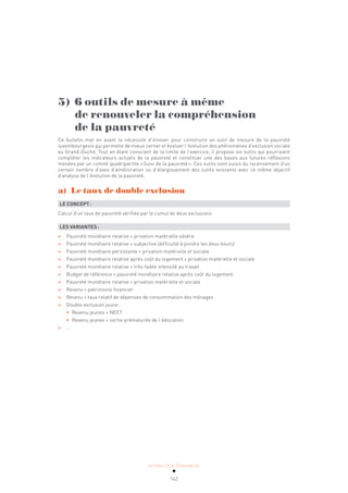ACTUALITÉ & TENDANCES
142
5) 6 outils de mesure à même
de renouveler la compréhension
de la pauvreté
Ce bulletin met en avant la nécessité d’innover pour construire un outil de mesure de la pauvreté
luxembourgeois qui permette de mieux cerner et évaluer l’évolution des phénomènes d’exclusion sociale
au Grand-Duché. Tout en étant conscient de la limite de l’exercice, il propose six outils qui pourraient
compléter les indicateurs actuels de la pauvreté et constituer une des bases aux futures réflexions
menées par un comité quadripartite «Suivi de la pauvreté». Ces outils sont suivis du recensement d’un
certain nombre d’axes d’amélioration ou d’élargissement des outils existants avec ce même objectif
d’analyse de l’évolution de la pauvreté.
a) Le taux de double exclusion
LE CONCEPT:
Calcul d’un taux de pauvreté vérifiée par le cumul de deux exclusions
LES VARIANTES:
» Pauvreté monétaire relative + privation matérielle sévère
» Pauvreté monétaire relative + subjective (difficulté à joindre les deux bouts)
» Pauvreté monétaire persistante + privation matérielle et sociale
» Pauvreté monétaire relative après coût du logement + privation matérielle et sociale
» Pauvreté monétaire relative + très faible intensité au travail
» Budget de référence + pauvreté monétaire relative après coût du logement
» Pauvreté monétaire relative + privation matérielle et sociale
» Revenu + patrimoine financier
» Revenu + taux relatif de dépenses de consommation des ménages
» Double exclusion jeune:
• Revenu jeunes + NEET
• Revenu jeunes + sortie prématurée de l’éducation
» …
 