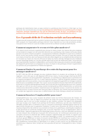 ACTUALITÉ & TENDANCES
13
politiques de redistribution dans un pays comme le Luxembourg mais forcent à s’interroger sur leur
efficacité. Ceci est d’autant plus vrai que les politiques de redistribution au Luxembourg ont un impact
important, amoindri cependant par leur peu de sélectivité sociale. De plus, ces politiques ont plus
qu’ailleurs des effets pervers qui n’incitent que peu au travail ou à l’intensification de celui-ci.
Les 4 grands défis de l’exclusion sociale au Luxembourg
Le panorama de la pauvreté met en lumière l’existence de quatre défis majeurs face à l’exclusion sociale,
défis auxquels les responsables politiques devront mieux répondre au cours des prochaines années,
sous peine d’une remise en cause du modèle social et de la cohésion sociale au Grand-Duché.
Comment augmenter le revenu réel des plus modestes?
Si le salaire social minimum a augmenté plus vite que le revenu moyen, les revenus des plus modestes
ont eu tendance à stagner lors de la dernière décennie au Luxembourg, à des niveaux certes plus élevés
que pour les autres citoyens européens. Les populations modestes s’attendent à ce que leurs conditions
de vie, et ainsi leur pouvoir d’achat, puissent s’améliorer dans le temps. Plus que le niveau des salaires
ou le revenu d’insertion, dont une hausse entraîne des effets négatifs sur la compétitivité des entreprises
et l’incitation au travail, les mesures efficaces en faveur du revenu réel des ménages les plus modestes
seraient davantage basées sur une plus grande sélectivité sociale des différentes aides, une protection
plus importante des travailleurs indépendants, une fiscalité et des niveaux de cotisations sociales adaptés,
des dispositifs performants accompagnant le retour en emploi et des politiques limitant l’augmentation
du coût de la vie, principalement en matière de logement.
Comment limiter la surcharge des coûts du logement pour les
ménages modestes?
En 2017, 36% des 20% de ménages les plus modestes étaient en situation de surcharge du coût du
logement, c’est-à-dire que ce coût dépassait 40% de leur revenu. Ce pourcentage n’était que de 20,1%
en 2012. L’évolution est particulièrement inquiétante. Le Luxembourg a dépassé pour la première fois
la moyenne européenne en 2017 et, si cette trajectoire perdure, il devrait largement distancer le taux
européen dans les futures années. Les prix du logement ont largement augmenté, les ménages modestes
étant les plus susceptibles d’en pâtir. Ceci a pour cause principale la hausse importante de la demande,
du fait de la croissance démographique élevée, face à une offre qui ne progresse pas aussi vite. Il faudrait
donc agir sur l’offre et non via un nouveau soutien à la demande aux effets inflationnistes. Le rythme des
constructions devrait être accéléré, notamment pour les logements sociaux. L’ouverture du secteur au
marché privé est un levier d’action pour faire plus dans ce domaine, tout comme une plus grande prise
en compte des logements sociaux pour la détermination des fonds étatiques alloués aux communes.
Comment favoriser l’employabilité pour tous?
L’employabilité pour tous a pour vocation de prévenir toutes les formes d’exclusions de l’emploi. Ce
n’est pas une utopie, mais un objectif à la hauteur de l’enjeu fort que représente l’emploi en termes
d’inclusion, que ce soit sur le plan monétaire ou des relations sociales. Cet objectif est atteignable
alors que le pays a les moyens d’une politique de formation ambitieuse, que des axes d’amélioration
véritables existent dans ce domaine et que la croissance économique luxembourgeoise favorise les
opportunités d’emploi pour la population résidente. Il s’avère ainsi nécessaire de mettre en œuvre de
nouveaux dispositifs et de renforcer ceux existants en faveur d’un upskilling ou reskilling des travailleurs
et des personnes en recherche d’emplois avec un accent important mis sur la digitalisation. Dans le
même temps, l’apprentissage devrait être davantage soutenu et promu, cette voie répondant aux besoins
en main-d’œuvre des entreprises et pouvant être attractive pour de nombreuses personnes par son
caractère concret et la diversité des métiers auxquels l’apprentissage peut former. Il s’agirait aussi
de réduire les trappes à l’inactivité, en valorisant davantage le travail. Le remplacement du revenu
minimum garanti (RMG) par le revenu d’inclusion sociale (REVIS) est insuffisant sur ce point. C’est en
agissant aux différents niveaux, d’âge, de parcours de formation ou professionnel, de qualification, sur
des compétences transversales ou spécifiques à un métier, et sans à priori sur les différentes voies
possibles pour s’épanouir dans l’emploi qu’il sera possible de favoriser l’employabilité, et donc l’emploi,
pour tous.
 