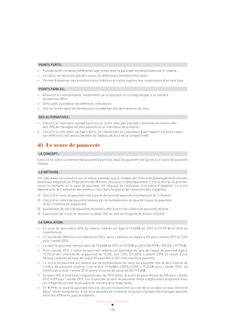 ACTUALITÉ & TENDANCES
150
POINTS FORTS:
» Possibilité de combiner différentes approches dont la pauvreté monétaire absolue et relative
» Le calcul ne nécessite pas de croiser les différentes données entre elles
» Permet d’observer des évolutions plus linéaires et moins sujettes aux soubresauts d’un seul taux
POINTS FAIBLES:
» Attention à l’interprétation, notamment car le polytaux ne correspond pas à un nombre
de pauvres défini
» Difficultés à pondérer les différents indicateurs
» Doit se limiter dans les dimensions considérées afin de maintenir du sens
DES ALTERNATIVES:
• Calcul d’un indicateur agrégé basé sur un score, avec par exemple l’évolution du revenu réel
des 10% de ménages les plus pauvres et un indicateur de privation
• Calcul d’un indicateur agrégé à partir du classement du Luxembourg par rapport à d’autres pays
sur différents indicateurs (modèle du Tableau de bord de la compétitivité)
d) Le score de pauvreté
LE CONCEPT:
Calcul d’un score ou montant de pauvreté à partir du seuil de pauvreté réel ajusté d’un indice de pauvreté
relative
LA MÉTHODE:
Cet indicateur est construit sur le même exemple que le modèle de l’Indice de Développement Humain
ajusté aux inégalités du Programme des Nations Unis pour le développement. C’est-à-dire qu’un premier
score ou montant, ici le seuil de pauvreté, est réajusté de l’évolution d’un indice d’inégalité. Le score
dépend ainsi de l’évolution des revenus réels dans le pays et de l’évolution des inégalités.
1) Calcul d’un seuil de pauvreté réel à partir du seuil de pauvreté monétaire et de l’inflation
2) Calcul d’un indice de pauvreté relative par la multiplication du taux de risque de pauvreté
et de l’intensité de la pauvreté
3) Ajustement du seuil de pauvreté monétaire réel à partir de l’indice de pauvreté relative
4) Expression du score en montant ou base 100, en réel ou en parité de pouvoir d’achat
LA SIMULATION:
» Le seuil de pauvreté à 60% du revenu médian est égal à 19.668€ en 2012 et 20.291€ en 2016 au
Luxembourg.
» Si l’année de référence considérée est 2012, alors l’inflation est égale à 0% pour l’année 2012 et 2,5%
pour l’année 2016.
» Le seuil de pauvreté réel est donc de 19.668€ en 2012 et 19.794€ en 2016 (20 291€ / 102,5% = 19 794€).
» Pour l’année 2012, l’indice de pauvreté relative est le produit du taux de risque de pauvreté égal à
15,1% et de l’intensité de la pauvreté de 15,0%, soit 2,3%. En 2016, il atteint 3,8% en raison d’une
hausse conjointe du taux de risque de pauvreté et de l’intensité de la pauvreté.
» Le score de pauvreté est obtenu par la multiplication du seuil de pauvreté réel et de l’inverse de
l’indice de pauvreté relative, c’est-à-dire 19.668€ x (100%-2,3%) = 19.223€ pour l’année 2012. Le
même calcul pour l’année 2016 donne un score de pauvreté de 19 036€.
» En base 100, le score est comparé à celui de 2012. Ainsi, le score de pauvreté est de 100 pour l’année
2012 et 99 pour l’année 2016. Sur la période, le seuil de pauvreté réelle a légèrement progressé mais
les inégalités se sont accentuées de manière plus importante.
» En € PPA, le seuil de pauvreté réel est calculé relativement au coût de la vie dans un pays donné et
dans l’Union européenne. Il est ainsi possible de comparer le pouvoir d’achats des ménages pauvres
entre les différents pays européens.
 