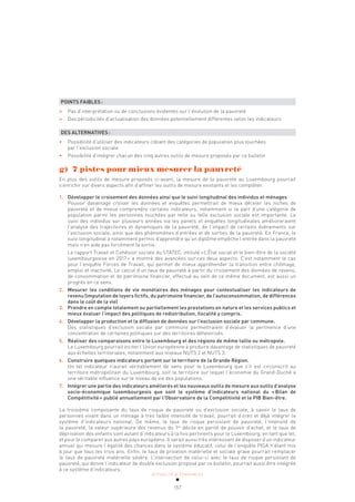 ACTUALITÉ & TENDANCES
157
POINTS FAIBLES:
»
» Pas d’interprétation ou de conclusions évidentes sur l’évolution de la pauvreté
»
» Des périodicités d’actualisation des données potentiellement différentes selon les indicateurs
DES ALTERNATIVES:
• Possibilité d’utiliser des indicateurs ciblant des catégories de population plus touchées
par l’exclusion sociale
• Possibilité d’intégrer chacun des cinq autres outils de mesure proposés par ce bulletin
g) 7 pistes pour mieux mesurer la pauvreté
En plus des outils de mesure proposés ci-avant, la mesure de la pauvreté au Luxembourg pourrait
s’enrichir sur divers aspects afin d’affiner les outils de mesure existants et les compléter.
1. Développer le croisement des données ainsi que le suivi longitudinal des individus et ménages
Pouvoir davantage croiser les données et enquêtes permettrait de mieux déceler les niches de
pauvreté et de mieux comprendre certains indicateurs, notamment si la part d’une catégorie de
population parmi les personnes touchées par telle ou telle exclusion sociale est importante. Le
suivi des individus sur plusieurs années via les panels et enquêtes longitudinales amélioreraient
l’analyse des trajectoires et dynamiques de la pauvreté, de l’impact de certains événements sur
l’exclusion sociale, ainsi que des phénomènes d’entrées et de sorties de la pauvreté. En France, le
suivi longitudinal a notamment permis d’apprendre qu’un diplôme empêche l’entrée dans la pauvreté
mais n’en aide pas forcément la sortie.
Le rapport Travail et Cohésion sociale du STATEC, intitulé «L’État social et le bien-être de la société
luxembourgeoise en 2017» a montré des avancées sur ces deux aspects. C’est notamment le cas
pour l’enquête Forces de Travail, qui permet de mieux appréhender la transition entre chômage,
emploi et inactivité. Le calcul d’un taux de pauvreté à partir du croisement des données de revenu,
de consommation et de patrimoine financier, effectué au sein de ce même document, est aussi un
progrès en ce sens.
2. Mesurer les conditions de vie monétaires des ménages pour contextualiser les indicateurs de
revenu (imputation de loyers fictifs, du patrimoine financier, de l’autoconsommation, de différences
dans le coût de la vie)
3. Prendre en compte totalement ou partiellement les prestations en nature et les services publics et
mieux évaluer l’impact des politiques de redistribution, fiscalité y compris.
4. Développer la production et la diffusion de données sur l’exclusion sociale par commune.
Des statistiques d’exclusion sociale par commune permettraient d’évaluer la pertinence d’une
concentration de certaines politiques sur des territoires défavorisés.
5. Réaliser des comparaisons entre le Luxembourg et des régions de même taille ou métropole.
Le Luxembourg pourrait inciter l’Union européenne à produire davantage de statistiques de pauvreté
aux échelles territoriales, notamment aux niveaux NUTS 2 et NUTS 3.
6. Construire quelques indicateurs portant sur le territoire de la Grande Région.
Un tel indicateur n’aurait véritablement de sens pour le Luxembourg que s’il est circonscrit au
territoire métropolitain du Luxembourg, soit le territoire sur lequel l’économie du Grand-Duché a
une véritable influence sur le niveau de vie des populations.
7. Intégrer une partie des indicateurs améliorés et les nouveaux outils de mesure aux outils d’analyse
socio-économique luxembourgeois que sont le système d’indicateurs national du «Bilan de
Compétitivité» publié annuellement par l’Observatoire de la Compétitivité et le PIB Bien-être.
La troisième composante du taux de risque de pauvreté ou d’exclusion sociale, à savoir le taux de
personnes vivant dans un ménage à très faible intensité de travail, pourrait d’ores et déjà intégrer le
système d’indicateurs national. De même, le taux de risque persistant de pauvreté, l’intensité de
la pauvreté, la valeur supérieure des revenus du 1er
décile en parité de pouvoir d’achat, et le taux de
déprivation des enfants sont autant d’indicateurs à la fois pertinents pour le Luxembourg, en tant que tel,
et pour le comparer aux autres pays européens. Il serait aussi très intéressant de disposer d’un indicateur
annuel qui mesure l’égalité des chances dans le système éducatif, celui de l’enquête PISA n’étant mis
à jour que tous les trois ans. Enfin, le taux de privation matérielle et sociale grave pourrait remplacer
le taux de pauvreté matérielle sévère. L’intersection de celui-ci avec le taux de risque persistant de
pauvreté, qui donne l’indicateur de double exclusion proposé par ce bulletin, pourrait aussi être intégrée
à ce système d’indicateurs.
 