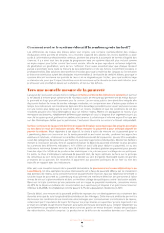 ACTUALITÉ & TENDANCES
14
Comment rendre le système éducatif luxembourgeois inclusif?
Les différences de niveau des élèves selon leur origine, une certaine reproductibilité des niveaux
d’éducation entre parents et enfants, et la moindre capacité des adultes les moins diplômés à avoir
accès à la formation professionnelle continue, pointent les progrès à accomplir en termes d’égalité des
chances. Il y a ainsi tout lieu de poser la progression vers un système éducatif plus inclusif comme
un enjeu majeur pour lutter contre l’exclusion sociale, afin de ne pas reproduire certaines inégalités,
de génération en génération, voire de les renforcer. C’est aussi essentiel pour que chaque résident
puisse s’accomplir dans toute la mesure de ses potentialités et de ses forces, notamment sociales et
professionnelles. Des solutions devraient être trouvées pour que la maîtrise des langues ou l’orientation
précoce ne soient plus autant des obstacles insurmontables à la réussite de certains élèves, pour que le
système éducatif soutienne les qualités de ceux-ci et ne stigmatise pas l’échec, pour que le décrochage
scolaire recule, pour que l’impact du milieu socio-économique sur la réussite scolaire soit réduit et pour
promouvoir une orientation basée sur les talents, et non sur les échecs.
Vers une nouvelle mesure de la pauvreté
L’analyse de l’exclusion sociale met en exergue certaines carences des indicateurs existants et surtout
la nécessité d’innover pour construire de nouveaux outils de mesure qui permettront de mieux évaluer
la pauvreté et d’agir plus efficacement pour la contrer. Les services publics devraient être intégrés afin
de pouvoir évaluer le niveau de vie des ménages modestes, en comparaison avec d’autres pays et dans le
temps. Les indicateurs non monétaires devraient être davantage considérés alors que l’exclusion sociale
est une notion plus large que le seul fait d’avoir un revenu modeste et que les conditions de vie des
résidents peuvent être très hétérogènes pour un même revenu. Mettre en adéquation le revenu d’un
ménage et ses besoins, notablement différents par exemple si celui-ci dispose d’un logement au prix du
marché ou quasi-gratuit, pallierait en partie cette carence. La statistique n’informe aujourd’hui que peu
sur des thématiques telles que le patrimoine, l’exclusion financière ou encore le travail indépendant.
Surtout, la mesure de la pauvreté doit être en capacité d’évaluer sans équivoque les progrès accomplis
ou non dans le recul de l’exclusion sociale. Mieux mesurer la pauvreté a pour principal objectif de
pouvoir la réduire. Pour répondre à cet objectif, le choix d’outils de mesure de la pauvreté pour le
Luxembourg devra se concentrer sur la seule pauvreté ou exclusion sociale, combiner les approches
absolues et relatives, embrasser le caractère multidimensionnel de la pauvreté, pouvoir être analysées
selon des catégories de personnes, permettre le suivi des trajectoires individuelles, déceler les facteurs
menant à l’exclusion sociale, être en capacité d’évaluer le degré de pauvreté et limiter le plus possible
les carences des différents indicateurs. Afin d’être un outil utile pour réduire la pauvreté, ce ou ces
indicateurs nationaux doivent avoir la capacité d’établir des données globales de pauvreté pour pouvoir
fixer des objectifs chiffrés et de produire des statistiques très précises pour le ciblage de ces politiques.
En outre, le choix d’indicateurs nationaux de pauvreté doit, de façon optimale, se faire sur le principe
du consensus au sein de la société, et donc se décider au sein d’organes réunissant toutes les parties
prenantes de la question. En revanche, il appartient aux pouvoirs politiques de se fixer ou non des
objectifs en rapport avec ces indicateurs.
Aller vers une nouvelle mesure de la pauvreté demandera de poursuivre les travaux déjà entrepris au
Luxembourg. Un des exemples les plus intéressants est le taux de pauvreté obtenu par le croisement
des données de revenu, de la consommation et du patrimoine financier, taux qui relativise fortement le
taux de risque de pauvreté au Luxembourg et qui permet une meilleure détection des personnes à faible
niveau de vie sur la plan monétaire et donc un meilleur ciblage des politiques contre l’exclusion sociale.
Basé sur la triple condition qu’une personne soit en risque de pauvreté monétaire, consomme moins
de 60% de la dépense médiane de consommation au Luxembourg et dispose d’un patrimoine financier
inférieur à 35.280€, il comptabilise comme pauvre 5,7% de la population résidente en 2017.
Dans le détail, une mesure de la pauvreté améliorée reposera sur un développement du croisement des
données ainsi que du suivi longitudinal des individus et des ménages. Cette mesure améliorée permettra
de mesurer les conditions de vie monétaires des ménages pour contextualiser les indicateurs de revenu,
notamment par l’imputation de loyers fictifs pour les propriétaires occupant leur propre logement et en
prenant en compte le patrimoine financier. Les outils de mesure devraient aussi intégrer totalement ou
partiellement les prestations en nature et les services publics et mieux évaluer l’impact des politiques
de redistribution, fiscalité comprise. La production et la diffusion de nouvelles données sur l’exclusion
 