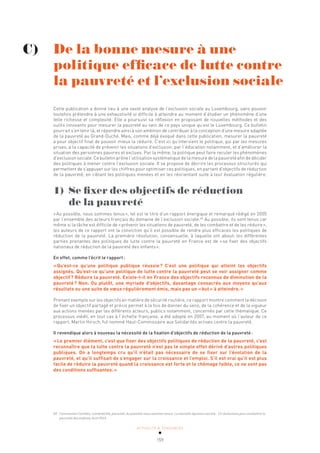 ACTUALITÉ & TENDANCES
159
Cette publication a donné lieu à une vaste analyse de l’exclusion sociale au Luxembourg, sans pouvoir
toutefois prétendre à une exhaustivité si difficile à atteindre au moment d’étudier un phénomène d’une
telle richesse et complexité. Elle a poursuivi sa réflexion en proposant de nouvelles méthodes et des
outils innovants pour mesurer la pauvreté au sein de ce pays unique qu’est le Luxembourg. Ce bulletin
pourrait s’en tenir là, et répondre ainsi à son ambition de contribuer à la conception d’une mesure adaptée
de la pauvreté au Grand-Duché. Mais, comme déjà évoqué dans cette publication, mesurer la pauvreté
a pour objectif final de pouvoir mieux la réduire. C’est ici qu’intervient le politique, qui par les mesures
prises, a la capacité de prévenir les situations d’exclusion, par l’éducation notamment, et d’améliorer la
situation des personnes pauvres et exclues. Par la même, la politique peut faire reculer les phénomènes
d’exclusion sociale. Ce bulletin prône l’utilisation systématique de la mesure de la pauvreté afin de décider
des politiques à mener contre l’exclusion sociale. Il se propose de décrire les processus structurés qui
permettent de s’appuyer sur les chiffres pour optimiser ces politiques, en partant d’objectifs de réduction
de la pauvreté, en ciblant les politiques menées et en les réorientant suite à leur évaluation régulière.
1) Se fixer des objectifs de réduction
de la pauvreté
«Au possible, nous sommes tenus», tel est le titre d’un rapport énergique et remarqué rédigé en 2005
par l’ensemble des acteurs français du domaine de l’exclusion sociale.60
Au possible, ils sont tenus car
même si la tâche est difficile de «prévenir les situations de pauvreté, de les combattre et de les réduire»,
les auteurs de ce rapport ont la conviction qu’il est possible de rendre plus efficaces les politiques de
réduction de la pauvreté. La première résolution, consensuelle, à laquelle ont abouti les différentes
parties prenantes des politiques de lutte contre la pauvreté en France est de «se fixer des objectifs
nationaux de réduction de la pauvreté des enfants».
En effet, comme l’écrit le rapport:
«Qu’est-ce qu’une politique publique réussie? C’est une politique qui atteint les objectifs
assignés. Qu’est-ce qu’une politique de lutte contre la pauvreté peut se voir assigner comme
objectif? Réduire la pauvreté. Existe-t-il en France des objectifs reconnus de diminution de la
pauvreté? Non. Ou plutôt, une myriade d’objectifs, davantage consacrés aux moyens qu’aux
résultats ou une suite de vœux régulièrement émis, mais pas un «but» à atteindre.»
Prenant exemple sur les objectifs en matière de sécurité routière, ce rapport montre comment la décision
de fixer un objectif partagé et précis permet à la fois de donner du sens, de la cohérence et de la vigueur
aux actions menées par les différents acteurs, publics notamment, concernés par cette thématique. Ce
processus inédit, en tout cas à l’échelle française, a été adopté en 2007, au moment où l’auteur de ce
rapport, Martin Hirsch, fut nommé Haut-Commissaire aux Solidarités actives contre la pauvreté.
Il revendique alors à nouveau la nécessité de la fixation d’objectifs de réduction de la pauvreté:
«Le premier élément, c’est que fixer des objectifs politiques de réduction de la pauvreté, c’est
reconnaître que la lutte contre la pauvreté n’est pas le simple effet dérivé d’autres politiques
publiques. On a longtemps cru qu’il n’était pas nécessaire de se fixer sur l’évolution de la
pauvreté, et qu’il suffisait de s’engager sur la croissance et l’emploi. S’il est vrai qu’il est plus
facile de réduire la pauvreté quand la croissance est forte et le chômage faible, ce ne sont pas
des conditions suffisantes.»
60 Commission Familles, vulnérabilité, pauvreté, Au possible nous sommes tenus. La nouvelle équation sociale - 15 résolutions pour combattre la
pauvreté des enfants, Avril 2015.
C) De la bonne mesure à une 				
politique efficace de lutte contre
la pauvreté et l’exclusion sociale
 