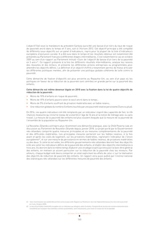 ACTUALITÉ & TENDANCES
160
L’objectif fixé sous la mandature du président Sarkozy aura été une baisse d’un tiers du taux de risque
de pauvreté ancré dans le temps en 5 ans, soit à l’horizon 2012. Cet objectif principal a été complété
de différents sous-objectifs sur un panel d’indicateurs, repris pour la plupart de la liste d’indicateurs
européens d’exclusion sociale. Il a été suivi dans le temps et les résultats obtenus ont notamment été
présentés au Parlement français à différentes étapes intermédiaires. C’est notamment le cas en octobre
2009 au sein d’un rapport au Parlement intitulé «Suivi de l’objectif de baisse d’un tiers de la pauvreté
en 5 ans»61
. Ce rapport présente à la fois les différents résultats intermédiaires, analyse les raisons
des réussites et des échecs, et présente les différentes actions entreprises ou programmées pour
atteindre les objectifs définis. La définition d’un objectif chiffré a notamment permis de mieux articuler
les différentes politiques menées, afin de présenter une politique globale cohérente de lutte contre la
pauvreté.
Cette démarche de fixation d’objectifs est plus ancienne au Royaume-Uni, au sein d’un pays où les
politiques en faveur de la réduction de la pauvreté sont centrées en grande partie sur la pauvreté des
enfants.
Cette démarche est même devenue légale en 2010 avec la fixation dans la loi de quatre objectifs de
réduction de la pauvreté:
• Moins de 10% d’enfants en risque de pauvreté;
• Moins de 10% d’enfants pauvre selon le seuil ancré dans le temps;
• Moins de 5% d’enfants souffrant de privation matérielle avec un faible revenu;
• Une réduction globale du nombre d’enfants touchés par une pauvreté relative persistante (3 ans ou plus).
En 2016, ces quatre indicateurs ont été remplacés par un indicateur inspiré des capacités de Sen, le life
chances measures qui inclut le niveau de scolarité à l’âge de 16 ans et la notion de ménage avec ou sans
travail. La mesure de la pauvreté des enfants est plus souvent évoquée que la mesure de la pauvreté de
l’ensemble de la population au Royaume-Uni.
La Nouvelle-Zélande a entrepris plus récemment une démarche analogue, avec la Child Poverty Law, en
discussion au Parlement de Nouvelle-Zélande depuis janvier 2018. Le projet porté par le Gouvernement
néo-zélandais comporte quatre mesures principales et six mesures complémentaires de la pauvreté
et des difficultés matérielles. Les principales mesures porteront sur les faibles revenus, à la fois
avant et après les coûts de logement, sur les privations matérielles, reprenant l’indicateur de l’Union
européenne62
, et sur une mesure de persistance en termes de faibles revenus, de privations matérielles
ou des deux. Si cette loi est votée, les différents gouvernements néo-zélandais devront fixer des objectifs
à dix ans selon les indicateurs définis de la pauvreté des enfants, et établir des objectifs intermédiaires à
trois ans. Ils devront dans le même temps élaborer une stratégie visant à promouvoir le bien-être général
des enfants, en mettant un accent particulier sur la réduction de la pauvreté chez les mineurs. Par
ailleurs, chaque budget voté devra comporter un volet explicitant les effets de celui-ci sur la réalisation
des objectifs de réduction de pauvreté des enfants. Un rapport sera aussi publié par l’institut national
des statistiques néo-zélandais sur les différentes mesures de pauvreté des enfants.
61 Haut-Commissaire aux solidarités actives contre la pauvreté, Rapport au Parlement, Suivi de l’objectif de baisse d’un tiers de la pauvreté
en 5 ans, Octobre 2009.
62 Le taux de privation matérielle européen est un indicateur qui désigne, selon Eurostat, l’incapacité de se procurer certains biens/services
considérés par la plupart des individus comme souhaitables, voire nécessaires, pour avoir un niveau de vie acceptable.
 