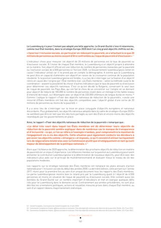 ACTUALITÉ & TENDANCES
161
Le Luxembourg n’a pour l’instant pas adopté une telle approche. Le Grand-Duché s’inscrit néanmoins,
comme tout État membre, dans la stratégie Europe 2020 dont l’un cinq grand objectifs chiffrés est de:
«favoriser l’inclusion sociale, en particulier en réduisant la pauvreté, en s’attachant à ce que 20
millions de personnes au moins cessent d’être confrontées au risque de pauvreté et d’exclusion»  63
L’indicateur choisi pour mesurer cet objectif de 20 millions de personnes est le taux de pauvreté ou
d’exclusion sociale. À l’instar de chaque État membre, le Luxembourg a un objectif propre à atteindre
en la matière. Son objectif officiel est une réduction du nombre de personnes menacées par la pauvreté
ou l’exclusion sociale de 6.000 personnes à l’horizon 2020. Le Gouvernement luxembourgeois remet en
cause l’indicateur utilisé car il ne prend pas en compte la démographie. Il estime que le Luxembourg
ne peut être en capacité d’atteindre son objectif en raison de la croissance continue de la population
résidente. Si la position luxembourgeoise est fondée, il y a lieu de s’interroger sur la fixation d’un objectif
remis en cause dès l’origine par l’État membre visé. Les États membres - selon la méthode ouverte de
coordination - avaient la possibilité de choisir d’autres indicateurs que le taux de pauvreté ou d’exclusion
pour déterminer ces objectifs nationaux. C’est ce qu’ont décidé la Bulgarie, conservant le seul taux
de risque de pauvreté, les Pays-Bas, qui ont fait le choix de se concentrer sur l’emploi en se donnant
pour objectif de réduire de 100.000 le nombre de personnes vivant dans un ménage à très faible niveau
d’intensité de travail, ou l’Allemagne avec un objectif de 330.000 chômeurs de longue durée en moins.64
Comme l’indique le rapport «Fixer des objectifs nationaux de réduction de la pauvreté», «seule une
minorité d’États membres ont fixé des objectifs compatibles avec l’objectif global d’une sortie de 20
millions de personnes au moins de la pauvreté.»
Il y a ainsi lieu de s’interroger sur la mise en place conjuguée d’objectifs européens et nationaux
discordants. Plus globalement, les objectifs nationaux adoptés dans le cadre de stratégie «Europe 2020»
ne semblent pas être en tant que tels des buts partagés au sein des États et encore moins des objectifs
revendiqués par les gouvernements en place.
Ainsi, le rapport «Fixer des objectifs nationaux de réduction de la pauvreté» remarque que:
«Le délai très court dans lequel les États membres ont dû déterminer leurs objectifs de
réduction de la pauvreté semble expliquer dans de nombreux cas le manque de transparence
et d’inclusivité - ce qui, si l’on se réfère à l’exemple irlandais, peut compromettre le maintien de
l’engagement vis-à-vis des objectifs. Cette situation peut également conduire les décideurs à
percevoir les objectifs comme «étrangers» et imposés, ce qu’il convient d’utiliser tactiquement
lors de négociations bilatérales avec la Commission plutôt que stratégiquement en tant qu’outil
majeur de développement de la politique nationale.»65
Alors que l’échéance de 2020 approche, la détermination des prochains objectifs de réduction en matière
de pauvreté est un enjeu d’importance. Les réflexions menées sur la question au Luxembourg pourraient
alimenter la contribution luxembourgeoise à la détermination de nouveaux objectifs, peut-être avec des
indicateurs plus axés sur le principe de multidimensionnalité et évaluant mieux le niveau de vie des
populations modestes.
Les rapports sur la stratégie nationale des États membres ont remplacé les plans annuels d’action
nationale pour l’inclusion sociale du début des années 2000. La dernière édition, celle portant sur l’année
2017, réunit pour la première fois au sein d’un unique document tous les rapports des États membres.
La partie luxembourgeoise montre bien le retard pris par le Luxembourg quant à l’objectif de 6.000
personnes en moins en situation de risque de pauvreté ou d’exclusion sociale. Elle contient aussi les
données du Grand-Duché sur un nombre important d’indicateurs et met en exergue quelques défis
clés pour le Luxembourg dans le domaine social. Contrairement aux années précédentes, ne sont plus
décrites les orientations politiques, actions et nouvelles mesures prises dans chaque État membre, au
sein d’un rapport devenu majoritairement statistique.
63 Conseil Européen, Conclusions du Conseil Européen du 17 juin 2010.
64 Commission Européenne Emploi, affaires sociales et inclusion, Fixer des objectifs nationaux de réduction de la pauvreté, Dublin, 16-17 juin 2011.
65 Commission Européenne Emploi, affaires sociales et inclusion, Fixer des objectifs nationaux de réduction de la pauvreté, Dublin, 16-17 juin 2011.
 