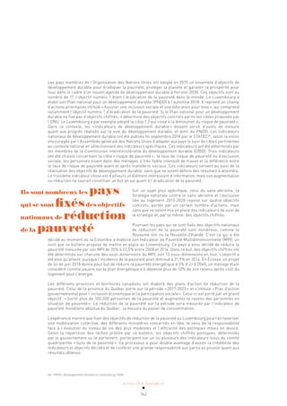 ACTUALITÉ & TENDANCES
162
Les pays membres de l’Organisation des Nations Unies ont adopté en 2015 un ensemble d’objectifs de
développement durable pour éradiquer la pauvreté, protéger la planète et garantir la prospérité pour
tous dans le cadre d’un nouvel agenda de développement durable à horizon 2030. Ces objectifs sont au
nombre de 17, l’objectif numéro 1 étant l’éradication de la pauvreté dans le monde. Le Luxembourg a
établi son Plan national pour un développement durable (PNDD) à l’automne 2018. Il reprend un champ
d’actions prioritaires intitulé «Assurer une inclusion sociale et une éducation pour tous», qui comprend
notamment l’objectif numéro 1 d’éradication de la pauvreté. Si le Plan national pour un développement
durable ne fixe pas d’objectifs chiffrés, il détermine des objectifs concrets parmi les cibles proposés par
l’ONU. Le Luxembourg a par exemple adopté la cible 1.2 qui «vise à la diminution du risque de pauvreté».
Dans ce contexte, les «indicateurs de développement durable» doivent servir d’outils de mesure
quant aux progrès réalisés sur la voie du développement durable, et donc du PNDD. Les indicateurs
nationaux de développement durable ont été publiés fin septembre 2018 par le STATEC66
, selon la vision
encouragée par l’Assemblée générale des Nations Unies d’adapter aux pays le suivi de cibles pertinentes
au contexte national en sélectionnant des indicateurs spécifiques. Ces indicateurs ont été déterminés par
les membres de la Commission interministérielle du développement durable (CIDD). Trois indicateurs
ont été choisis concernant la cible «risque de pauvreté»: le taux de risque de pauvreté ou d’exclusion
sociale, les personnes vivant dans des ménages à très faible intensité de travail et la différence entre
le taux de risque de pauvreté avant et après transferts sociaux. Ces indicateurs servent au suivi de la
réalisation des objectifs de développement durable, sans que ne soient définis des résultats à atteindre.
Le troisième indicateur choisi est d’ailleurs un élément intéressant d’information, mais son augmentation
ou réduction ne saurait constituer un but en soi quant à l’éradication de la pauvreté.
Sur un sujet plus spécifique, celui du sans-abrisme, la
Stratégie nationale contre le sans-abrisme et l’exclusion
liée au logement 2013-2020 repose sur quatre objectifs
concrets, portés par un certain nombre d’actions, mais
sans que ne soient mis en place des indicateurs de suivi de
la stratégie et, par la même, des objectifs chiffrés.
Pourtant les pays qui se sont fixés des objectifs nationaux
de réduction de la pauvreté sont nombreux, comme le
Royaume-Uni ou la Nouvelle-Zélande. C’est ce qui a été
décidé au moment où la Colombie a élaboré son Indicateur de Pauvreté Multidimensionnelle (MPI), un
outil que ce bulletin propose de mettre en place au Luxembourg. Ce pays a ainsi décidé de réduire la
pauvreté mesurée par son MPI de 35% à 22,5% entre 2008 et 2014. Dans ce but, des objectifs chiffrés ont
été déterminés sur chacune des sous-dimensions du MPI, soit 13 sous-dimensions en tout. L’objectif a
été plus qu’atteint, puisque l’incidence de la pauvreté avait diminué à 21,9% en 2014. En Écosse, un projet
de loi de juin 2018 donne pour but de réduire la pauvreté énergétique à 5% d’ici à 2040, un ménage étant
considéré comme pauvre sur le plan énergétique s’il dépense plus de 10% de son revenu après coût du
logement pour l’énergie.
Les différents provinces et territoires canadiens ont élaboré des plans d’action de réduction de la
pauvreté. Celui de la province du Québec porte sur la période «2017-2023» et s’intitule «Plan d’action
gouvernemental pour l’inclusion économique et la participation sociale». Celui-ci est porté par un grand
objectif: «Sortir plus de 100.000 personnes de la pauvreté et augmenter le revenu des personnes en
situation de pauvreté». La réduction de la pauvreté sur la période sera mesurée par l’indicateur de
pauvreté monétaire absolue du Québec: la mesure du panier de consommation.
L’expérience montre que fixer des objectifs de réduction de la pauvreté au Luxembourg pourrait favoriser
une mobilisation collective, des différents ministères concernés en tête, le sens de la responsabilité
face à l’évolution du niveau de vie des plus modestes et l’efficacité des politiques mises en œuvre.
Selon la répartition des tâches prônée par ce bulletin, les objectifs chiffrés politiques, déterminés
par le gouvernement ou le parlement, porteraient sur un ou plusieurs des indicateurs issus du comité
quadripartite «Suivi de la pauvreté». Ce processus a pour double avantage d’assoir la crédibilité des
indicateurs et objectifs décidés et de conférer une grande responsabilité aux partis au pouvoir quant aux
résultats obtenus.
66 STATEC, Développement durable au Luxembourg, 2018.
Ils sont nombreux les pays
qui se sont fixésdes objectifs
nationaux de réduction
de la pauvreté
 