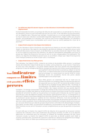 ACTUALITÉ & TENDANCES
164
• Les différents objectifs doivent reposer sur des indicateurs incontestables disponibles
régulièrement
Il serait impossible d’orienter une politique de réduction de la pauvreté sur une période de 5 ou 10 ans si
les indicateurs choisis ne sont renouvelés que tous les 3 ou 4 ans. Si les indicateurs les plus pertinents,
sur les inégalités dans l’éducation par exemple, n’existent pas ou ne sont pas publiés fréquemment,
la mise en place d’un indicateur incontestable disponible régulièrement, malgré le délai que cela peut
prendre, sera préférable à un indicateur mal construit mais d’ores et déjà disponible. Les indicateurs
choisis seront d’autant plus incontestables qu’ils seront issus du comité quadripartite «Suivi de la
pauvreté».
• L’objectif doit comporter des étapes intermédiaires
Le ou les indicateurs choisis montreront une trajectoire qui mènera ou non vers l’objectif chiffré fixé à
moyen ou long terme. Des objectifs intermédiaires permettront d’évaluer la trajectoire prise et ainsi
l’efficacité des actions mises en œuvre, et de déterminer le caractère réaliste de l’objectif choisi. Dans
le cas d’un objectif à long terme très ambitieux, les objectifs intermédiaires atteignables sont aussi la
preuve que l’objectif de long terme l’est aussi et sont en ce sens indispensables à la mobilisation. Par
ailleurs, les objectifs intermédiaires peuvent aussi, le cas échéant, indiquer que l’objectif de long terme
choisi manque d’ambition et inciter à revoir celui-ci à la hausse.
• L’objectif doit éviter les effets pervers
Tout indicateur, tout objectif chiffré, comporte ses limites et de possibles effets pervers. La politique
menée afin d’atteindre l’objectif décidé peut se révéler contre-productive, ce qui montre l’importance
du choix d’un «bon indicateur». Les jeunes adultes habitant chez leurs parents font mécaniquement
progresser le taux de ménages propriétaires, puisque leurs parents sont le plus souvent propriétaires et
qu’en quittant le domicile familial ils auraient pu intégrer le marché
locatif. Ainsi, un objectif favorisant le taux de ménage propriétaire
pourrait provoquer un resserrement du marché locatif et limiter
davantage encore les possibilités d’accès des jeunes adultes
luxembourgeois à leur propre foyer.
Deux effets pervers ont notamment été mis en avant lors du
séminaire de Dublin sur la fixation d’objectifs nationaux de réduction
de la pauvreté, qui a eu lieu en 2011 au moment de la détermination
des objectifs de la stratégie Europe 2020 par État: l’écrémage et
la manipulation. Ces défauts sont d’ailleurs, selon les intervenants
réunis à Dublin, des risques existants face aux grands objectifs
européens. L’écrémage consiste dans le ciblage des individus et des ressources de façon à optimiser les
résultats, pour un impact réel réduit sur les personnes en situation d’exclusion sociale. Il est par exemple
possible de concentrer les aides sur les personnes se trouvant juste en dessous du seuil de risque de
pauvreté pour, avec des dépenses limitées, faire baisser significativement celui-ci. La manipulation ou
gaming est l’adoption de pratiques délibérément destinées à amplifier le succès réel. Le taux de pauvreté
ou d’exclusion sociale repose sur l’addition de trois indicateurs différents. Il est ainsi possible de le
réduire de manière importante en ciblant les principaux sous-groupes de personnes pauvres selon l’un
des trois critères seulement. Il est en effet bien plus facile d’améliorer la situation de personnes exclues
sur une seule dimension que celle des groupes de personnes confrontés à des désavantages multiples.
Pour pallier ces deux effets, la Commission européenne a recommandé le suivi de la performance des
États membres via une série d’indicateurs sociaux complémentaires au taux de pauvreté et d’exclusion
sociale.
Un autre défi pour la fixation d’un objectif chiffré de réduction de la pauvreté est de pouvoir estimer
l’évolution de l’indicateur choisi sans modification des politiques actuelles. En effet, le ou les objectifs
déterminés ont notamment pour but d’orienter et d’évaluer de nouvelles politiques de lutte contre
l’exclusion sociale. La fixation d’un objectif chiffré ne peut donc se décider qu’après avoir établi la
situation contrefactuelle, autrement dit l’évolution à attendre en l’absence de changement de stratégie.
L’objectif choisi devra se révéler plus ambitieux que cette situation contrefactuelle.
Tout indicateur
comporte ses limites
et de possibles effets
pervers
 