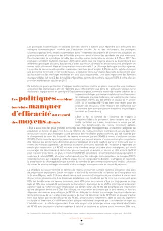 ACTUALITÉ & TENDANCES
167
Les politiques économiques et sociales sont les leviers d’actions pour répondre aux difficultés des
ménages luxembourgeois touchés par l’exclusion sociale. Au vu des indicateurs, les politiques
luxembourgeoises en la matière permettent dans l’ensemble de prévenir et contenir les situations de
grande pauvreté et une partie des difficultés que pourraient affronter les résidents les plus modestes.
C’est notamment ce qu’indique le faible taux de déprivation matérielle ou sociale, à 3,9% en 2017. Ces
politiques semblent toutefois manquer d’efficacité alors que les moyens alloués au Luxembourg aux
différentes politiques sociales, éducatives, d’aides au retour à l’emploi ou encore de santé, atteignent un
niveau particulièrement élevé en comparaison internationale.68
Le chômage de longue durée progresse.
Le nombre de personnes disponibles mais ne recherchant pas d’emploi, 3,8% des actifs, est élevé malgré
une économie fortement créatrice d’emplois. L’évolution de la surcharge des coûts du logement pour
les locataires et les ménages modestes est des plus inquiétantes. Une part importante des familles
monoparentales fait face à des difficultés prégnantes, comme le montre le taux de 18,0% d’entre elles en
privation matérielle et sociale en 2017.
Ce bulletin n’a pas la prétention d’indiquer quelles actions mettre en place, mais prône une meilleure
utilisation des statistiques afin de répondre plus efficacement aux défis de l’exclusion sociale. C’est
d’ailleurs la logique suivie en partie par l’État luxembourgeois, comme le montre la récente création de la
subventiondeloyer,quinevisetoutefoisqu’insuffisamment
les ménages les plus modestes, ou la réforme du revenu
d’insertion (REVIS) qui est entrée en vigueur le 1er
janvier
2019. Si le nouveau REVIS est bien trop récent pour en
évaluer ces résultats, cette mesure est instructive sur
la manière dont sont perçues et élaborées les politiques
sociales au Luxembourg.
L’État a fait le constat de l’existence de trappes à
l’inactivité liées à la présence, dans certains cas, d’une
faible incitation au travail, notamment à temps partiel,
pour les bénéficiaires du revenu minimum garanti.
L’État a aussi noté les plus grandes difficultés des ménages monoparentaux et d’autres catégories de
population en termes de pauvreté. Ainsi, la réforme du revenu minimum met l’accent sur une approche
d’inclusion sociale, plus favorable à une politique de réinsertion professionnelle, qui est illustrée par
le changement de nom du dispositif, de revenu minimum garanti (RMG) à revenu d’inclusion sociale
(REVIS). Cette nouvelle approche passe notamment par un mécanisme d’immunisation plus importante
des revenus qui permet une diminution plus progressive de l’aide touchée au fur et à mesure que le
revenu du ménage augmente. Les revenus du travail sont ainsi valorisés et l’incitation à reprendre un
emploi plus importante. Le REVIS instaure dans le même temps un cadre plus contraignant, qui vise à
encourager les bénéficiaires à rechercher plus activement un emploi, et donne un rôle accru à l’ADEM
pour les aider en ce sens. De plus, le montant du REVIS serait dans l’ensemble d’un niveau équivalent et
supérieur à celui du RMG, et est surtout rehaussé pour les ménages monoparentaux. Le nouveau REVIS
répond ainsi bien, sur le papier, à certains enjeux mis en exergue par ce bulletin: les trappes à l’inactivité,
la progression du chômage de longue durée et du nombre de personnes éloignées de l’emploi, la hausse
du niveau de vie des ménages modestes et des ménages monoparentaux en risque de pauvreté.
La stratégie du gouvernement en termes de revenu d’insertion semble toutefois conserver des axes
de progression importants. Selon le rapport d’activité du ministère de la Famille, de l’Intégration et à
la Grande Région, seuls 11% des bénéficiaires sont soumis à l’obligation de participation à une activité
d’insertion professionnelle. Les dispenses existantes, non modifiées par la réforme, concernent ainsi
89% des bénéficiaires du revenu minimum, dont 40% pour des raisons d’âge car trop jeunes ou trop
âgés et 13% pour incapacité permanente ou transitoire. L’ampleur de ce chiffre interroge et amènerait
à penser que la recherche d’un emploi pour les bénéficiaires du REVIS est davantage une incantation
qu’une obligation émise par l’État. Par ailleurs, en ne prenant en compte que le seul revenu, et non les
dépenses nécessaires aux ménages, le REVIS ne cible pas forcément les ménages les plus modestes en
termes de niveau de vie. Les locataires aux prix du marché bénéficiaires du REVIS ont un pouvoir d’achat
bien plus faible que les bénéficiaires du REVIS, propriétaires notamment, dont le coût du logement
est faible ou inexistant. Ce différentiel n’est que partiellement compensé par la subvention de loyer ou
l’habitat social. Le coût du logement est d’une telle importance qu’une personne propriétaire bénéficiaire
du REVIS aura un pouvoir d’achat supérieur à celui d’un locataire au salaire social minimum. Dès lors,
68 Fondation IDEA, Avis annuel – 2018 : L’Élue ?, Une analyse « input – output » des finances publiques : que paie-t-on, pour quoi ?, Avril 2018.
Ces politiquessemblent
toutefois manquer
d’efficacitéau regard
des moyensalloués
 