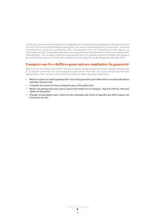 ACTUALITÉ & TENDANCES
15
sociale par commune éclaireraient sur les inégalités territoriales tandis que quelques indicateurs portant
sur le territoire de la Grande Région ajouteraient une vision d’ensemble plus en accord avec l’influence
économique et sociale du Luxembourg. Des comparaisons entre le Luxembourg et des régions ou
métropoles de taille comparable aideraient à la compréhension de phénomènes d’exclusion typiquement
métropolitains. Les nouveaux indicateurs de pauvreté pour le Luxembourg devront intégrer les tableaux
de bord nationaux que sont le bilan de compétitivité et les objectifs de développement durable 2030.
Compter sur les chiffres pour mieux combattre la pauvreté
Mieux utiliser les chiffres pour définir ensuite un policy-mix permettant de mieux combattre la pauvreté
là où elle est concentrée, est le message de la publication «Pauvreté: de la juste mesure aux mesures
appropriées». Pour ce faire, cette publication présente quatre grandes propositions.
• Mettre en place un comité quadripartite «Suivi de la pauvreté» pour déterminer un ou des indicateurs
nationaux de pauvreté
• S’inspirer des outils de mesure élaborés pour cette publication
• Mener une politique de lutte contre la pauvreté fondée sur le triptyque: objectifs chiffrés, mesures
ciblées et évaluation
• Changer de paradigme pour construire des politiques qui visent à répondre aux défis majeurs de
l’exclusion sociale
 