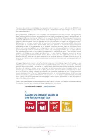 ACTUALITÉ & TENDANCES
168
l’absence de prise en compte du patrimoine ou du coût du logement pour la définition du REVIS limite
l’incitation à travailler de ce dispositif et le ciblage de cette aide destinée aux ménages les plus pauvres
sur le plan monétaire.
Plus globalement, le ciblage et l’articulation des politiques de réduction de la pauvreté interrogent. Ces
deux questions sont notamment abordées au sein des plans, stratégies ou rapports qui présentent la
stratégie de l’État en matière de réduction de la pauvreté. À ce titre, la réponse au questionnaire du
Comité de la Protection sociale69
2016 Strategic Social Reporting est des plus instructive. Le Luxembourg
y expose «les réformes et mesures réalisées, en cours et planifiées» en matière de politiques sociales.
Le logement en est l’une des priorités, le Luxembourg revendiquant une hausse de 33% des crédits
du ministère du Logement entre 2015 et 2016, avec pour ambition la construction de davantage de
logements sociaux et le financement de la nouvelle subvention de loyer. Dans la partie «Inclusion
sociale», le Luxembourg défend son modèle visant à «garantir à chaque enfant les meilleures chances
pour son avenir et aider les familles de façon ciblée». Les politiques présentées, que ce soit la réforme
des prestations familiales, la réforme du congé parental, la subvention de loyer, l’éducation plurilingue
ou encore le chèque service-accueil, sont destinées à l’ensemble de la population ou, pour certaines,
à un groupe de population relativement étendu, dont le revenu peut être supérieur au seuil de risque
de pauvreté. Sont aussi décrites dans ce document la stratégie nationale contre le sans-abrisme et la
situation des bénéficiaires et des demandeurs de protection internationale, sujet qui n’est pas traité par
ce bulletin.
Le rapport d’activité du ministère de la Famille, de l’Intégration et à la Grande Région fait l’inventaire «des
réformes et travaux législatifs et réglementaires» de l’année écoulée, ainsi que le bilan des différents
services dont ce ministère à la charge. Ce rapport offre des statistiques intéressantes sur différents
domaines de l’exclusion sociale, comme le nombre de bénéficiaires du revenu d’inclusion sociale ou le
montant global alloué à l’allocation de vie chère. Néanmoins, que ce soit dans son introduction ou dans
le corps du texte, le rapport d’activité ne présente ni ne synthétise la politique de lutte contre l’exclusion
sociale au Luxembourg. Ne sont d’ailleurs pas abordées de nombreuses politiques directement ou
indirectement liées aux phénomènes d’exclusion sociale mais qui ne relève pas de l’autorité du ministère
de la Famille, de l’Intégration et à la Grande Région, celles-ci étant présentées au sein des rapports
d’activités d’autres ministères.
Le 3ème
Plan national pour un développement durable (PNDD) à horizon 2030 expose lui une vision à long
terme pour «Assurer une inclusion sociale et une éducation pour tous».
69 Le Comité de la protection sociale est un comité de politique consultative de l’Union européenne composé de ministres de l’emploi et
des affaires sociales du Conseil «Emploi et affaires sociales».
 