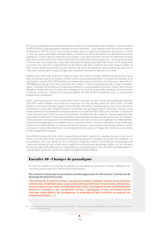 ACTUALITÉ & TENDANCES
170
En Suisse, le Programme national de prévention et de lutte contre la pauvreté s’étend sur la période allant
de 2013 à 2018. Il regroupe quatre champs d’actions différents70
, pour lesquels sont décrites les mesures
existantes en 2013 et surtout les activités prévues dans le cadre du Programme. Ces actions «visent
à créer les bases spécifiques indispensables, à évaluer les offres existantes et à identifier les bonnes
pratiques», souvent dans le cadre de projets pilotes. Leur objectif est de «soutenir les différents acteurs
dans leurs propres efforts en matière de prévention et de lutte contre la pauvreté». Le Programme a été
construit avec une coopération importante de toutes les parties prenantes de la lutte contre la pauvreté
en Suisse. Son coût et son financement ont été définis dès 2013. Construit avec des moyens limités, le
plan suisse contre la pauvreté a eu pour vocation de servir de catalyseur des politiques de lutte contre
l’exclusion sociale dans ce pays, en appui de l’ensemble des acteurs opérant en ce sens.
Élaboré avec pour idée centrale la mise en place d’un revenu de base destiné aux personnes ayant
des contraintes sévères à l’emploi, le Plan d’action gouvernemental pour l’inclusion économique et la
participation sociale 2017-2023 québécois présente 43 actions et mesures concrètes pour «permettre à
100.000 personnes de sortir de la pauvreté d’ici à 2023.» C’est le troisième plan de ce type au Québec.
Celui-ci implique 18 ministères et organismes différents. Le plan québécois évalue l’impact des mesures
décidées, notamment sur le revenu des ménages et le recul de la pauvreté monétaire. Contrairement
à celui de la Suisse, il établit une politique globale de lutte contre la pauvreté, avec un financement
relativement conséquent.
Enfin, le plan pluriannuel contre la pauvreté et pour l’inclusion sociale français fait le bilan de la période
2013-2014 avant d’établir une feuille de route pour les trois années allant de 2013 à 2015. Le bilan
prend une forme proche des rapports d’activité des ministères luxembourgeois, mais sous une forme
synthétique et avec pour champ d’analyse l’ensemble des politiques liées à l’exclusion sociale. L’état
d’avancement de l’ensemble des mesures prévues sur la période 2013-2014 y est présenté. La feuille de
route s’articule autour de trois axes d’intervention: la prévention des ruptures, l’accompagnement des
personnes en difficulté et l’action partenariale au plus près des territoires et des personnes. Il s’attaque à
l’exclusion selon une approche multidimensionnelle, avec des actions sur le logement et l’hébergement,
la précarité énergétique, le surendettement, la réussite scolaire, l’accès à l’éducation via le numérique,
l’accès à un emploi pérenne, le soutien aux familles pauvres, les services d’accueil des enfants, l’accès
à la santé, l’insécurité alimentaire, l’accompagnement des jeunes et l’appui des initiatives associatives
et des engagements citoyens.
Ces différents plans de lutte contre la pauvreté pourraient inspirer le Luxembourg, que ce soit sur la
forme, celle d’un document réunissant l’ensemble des objectifs, politiques et actions en la matière, sur
la procédure, avec une démarche de concertation large des acteurs concernés par les politiques de
l’exclusion sociale, et sur le fond, par la redéfinition de politiques davantage ciblées sur les ménages
en plus grandes difficultés que sur l’ensemble ou une grande partie des résidents luxembourgeois. Il
s’agirait dans ce dernier cas d’un véritable changement de paradigme.
Encadré 10 - Changer de paradigme
En 2013, la Chambre de Commerce publiait un «Actualités & tendances» intitulé «Réformer les
transferts sociaux pour plus d’efficacité et d’efficience».
Elle y faisait le constat que les prestations sociales gagneraient en efficacité par l’introduction de
davantage de sélectivité sociale:
«En termes de transferts sociaux, les pouvoirs publics utilisent souvent les prestations
universelles, notamment pour ce qui est des aides aux familles. Il s’ensuit des coûts élevés,
encourus parfois pour aider des ménages déjà aisés. Ces dispositifs sont essentiellement
destinés à remédier à des «problèmes sociaux» spécifiques, et leur principale finalité
n’est pas redistributive. En conséquence, la progressivité des transferts en espèces est
relativement faible. […]
70 « Chances de formation des enfants, des jeunes et des adultes », « Intégration sociale et professionnelle », « Conditions de vie » et « Mesure
70 « Chances de formation des enfants, des jeunes et des adultes », « Intégration sociale et professionnelle », « Conditions de vie » et « Mesure
de l’efficacité et monitoring ».
de l’efficacité et monitoring ».
 