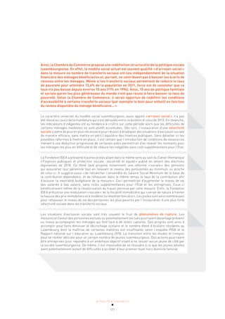 ACTUALITÉ & TENDANCES
171
Ainsi, la Chambre de Commerce propose une redéfinition structurelle de la politique sociale
luxembourgeoise. En effet, le modèle social actuel est souvent qualifié «d’arrosoir social»
dans la mesure où nombre de transferts sociaux ont lieu indépendamment de la situation
financière des ménages bénéficiaires et, partant, ne contribuent pas à baisser les écarts de
revenus entre les ménages. Même si les transferts sociaux permettent de réduire le taux
de pauvreté pour atteindre 13,6% de la population en 2011, force est de constater que ce
taux n’a pas baissé depuis environ 15 ans (11% en 1996). Ainsi, 15 ans de politique familiale
et sociale parmi les plus généreuses du monde n’ont pas réussi à faire baisser le taux de
pauvreté. Selon la Chambre de Commerce, il serait opportun de redéfinir les conditions
d’accessibilité à certains transferts sociaux (par exemple le boni pour enfant) en fonction
du revenu disponible du ménage bénéficiaire...»
Le caractère universel du modèle social luxembourgeois, aussi appelé «arrosoir social», n’a pas
été révisé au cours de la mandature qui s’est déroulée entre ce bulletin et celui de 2013. En revanche,
les indicateurs d’inégalités ont eu tendance à croître sur cette période alors que les difficultés de
certains ménages modestes se sont plutôt accentuées. Dès lors, l’instauration d’une sélectivité
sociale s’avère de plus en plus nécessaire pour réussir à éradiquer des situations d’exclusion sociale
de manière efficace, sans mettre en péril l’équilibre des finances publiques. Sans détailler ici les
possibles réformes à mettre en place, il est certain que l’introduction de conditions de ressources
menant à une déduction progressive de certaines aides permettrait d’en relever les montants pour
les ménages les plus en difficulté et de réduire les inégalités sans coût supplémentaire pour l’État.
La Fondation IDEA a présenté d’autres pistes allant dans le même sens au sein du Cahier thématique
«Finances publiques et protection sociale: sécu(rité) et équité» publié en amont des élections
législatives de 2018. Ce think tank propose notamment une réforme «sociale» des pensions
qui assurerait leur pérennité tout en relevant le revenu des pensionnés au minimum ou proche
de celui-ci. Il suggère aussi «de retrancher l’ensemble du Salaire Social Minimum de la base de
la contribution dépendance, et de rehausser dans le même temps le taux de la contribution afin
d’assurer la neutralité budgétaire de la mesure». Ceci permettrait d’augmenter le niveau de vie
des salariés à bas salaire, sans coûts supplémentaires pour l’État et les entreprises. Ceux-ci
bénéficieraient même de la revalorisation du travail permise par cette mesure. Enfin, la Fondation
IDEA préconise une modulation «sociale» de la fiscalité immobilière qui «serait de nature à freiner
la hausse des prix immobiliers et à modérer la rétention foncière». Les pistes sont ainsi nombreuses
pour rehausser le niveau de vie des personnes les plus pauvres par l’instauration d’une plus forte
sélectivité sociale dans les transferts sociaux.
Les situations d’exclusion sociale sont très souvent le fruit de phénomènes de rupture. Les
mesures en faveur des personnes exclues ou potentiellement exclues pourraient davantage prévenir
ou mieux accompagner les ménages qui font face à de telles ruptures. Des progrès sont ainsi à
accomplir pour faire diminuer le décrochage scolaire et le nombre élevé d’écoliers résidents au
Luxembourg dont la maîtrise de certaines matières est insuffisante selon l’enquête PISA et le
Rapport national sur l’éducation au Luxembourg 2018. La transition entre les études et l’emploi
peut se révéler délicate pour un certain nombre de jeunes luxembourgeois. Des actions pourraient
être entreprises pour répondre à un ambitieux objectif visant à ne laisser aucun jeune de côté par
la société luxembourgeoise. De même, il est impossible de se résoudre à ce que les jeunes adultes
aient potentiellement autant de difficultés à accéder à leur premier foyer hors domicile familial.
 