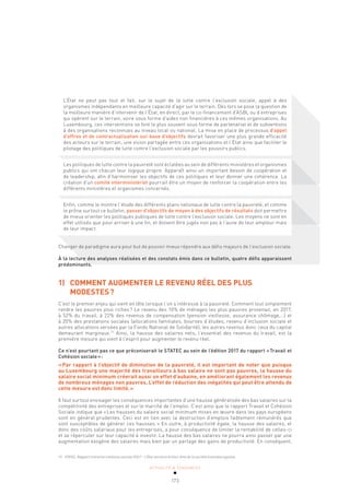 ACTUALITÉ & TENDANCES
173
L’État ne peut pas tout et fait, sur le sujet de la lutte contre l’exclusion sociale, appel à des
organismes indépendants en meilleure capacité d’agir sur le terrain. Dès lors se pose la question de
la meilleure manière d’intervenir de l’État, en direct, par le co-financement d’ASBL ou d’entreprises
qui opèrent sur le terrain, voire sous forme d’aides non financières à ces mêmes organisations. Au
Luxembourg, ces interventions se font le plus souvent sous forme de partenariat et de subventions
à des organisations reconnues au niveau local ou national. La mise en place de processus d’appel
d’offres et de contractualisation sur base d’objectifs devrait favoriser une plus grande efficacité
des acteurs sur le terrain, une vision partagée entre ces organisations et l’État ainsi que faciliter le
pilotage des politiques de lutte contre l’exclusion sociale par les pouvoirs publics.
Les politiques de lutte contre la pauvreté sont éclatées au sein de différents ministères et organismes
publics qui ont chacun leur logique propre. Apparaît ainsi un important besoin de coopération et
de leadership, afin d’harmoniser les objectifs de ces politiques et leur donner une cohérence. La
création d’un comité interministériel pourrait être un moyen de renforcer la coopération entre les
différents ministères et organismes concernés.
Enfin, comme le montre l’étude des différents plans nationaux de lutte contre la pauvreté, et comme
le prône surtout ce bulletin, passer d’objectifs de moyen à des objectifs de résultats doit permettre
de mieux orienter les politiques publiques de lutte contre l’exclusion sociale. Les moyens ne sont en
effet utilisés que pour arriver à une fin, et doivent être jugés non pas à l’aune de leur ampleur mais
de leur impact.
Changer de paradigme aura pour but de pouvoir mieux répondre aux défis majeurs de l’exclusion sociale.
À la lecture des analyses réalisées et des constats émis dans ce bulletin, quatre défis apparaissent
prédominants.
1) COMMENT AUGMENTER LE REVENU RÉEL DES PLUS
MODESTES?
C’est le premier enjeu qui vient en tête lorsque l’on s’intéresse à la pauvreté. Comment tout simplement
rendre les pauvres plus riches? Le revenu des 10% de ménages les plus pauvres provenait, en 2017,
à 52% du travail, à 22% des revenus de compensation (pension vieillesse, assurance chômage,…) et
à 20% des prestations sociales (allocations familiales, bourses d’études, revenu d’inclusion sociale et
autres allocations versées par la Fonds National de Solidarité), les autres revenus donc ceux du capital
demeurant marginaux.71
Ainsi, la hausse des salaires nets, l’essentiel des revenus du travail, est la
première mesure qui vient à l’esprit pour augmenter le revenu réel.
Ce n’est pourtant pas ce que préconiserait le STATEC au sein de l’édition 2017 du rapport «Travail et
Cohésion sociale»:
«Par rapport à l’objectif de diminution de la pauvreté, il est important de noter que puisque
au Luxembourg une majorité des travailleurs à bas salaire ne sont pas pauvres, la hausse du
salaire social minimum créerait aussi un effet d’aubaine, en améliorant également les revenus
de nombreux ménages non pauvres. L’effet de réduction des inégalités qui peut être attendu de
cette mesure est donc limité.»
Il faut surtout envisager les conséquences importantes d’une hausse généralisée des bas salaires sur la
compétitivité des entreprises et sur le marché de l’emploi. C’est ainsi que le rapport Travail et Cohésion
Sociale indique que «Les hausses du salaire social minimum mises en œuvre dans les pays européens
sont en général prudentes. Ceci est en lien avec la destruction d’emplois faiblement rémunérés que
sont susceptibles de générer ces hausses.» En outre, à productivité égale, la hausse des salaires, et
donc des coûts salariaux pour les entreprises, a pour conséquence de limiter la rentabilité de celles-ci
et se répercuter sur leur capacité à investir. La hausse des bas salaires ne pourra ainsi passer par une
augmentation exogène des salaires mais bien par un partage des gains de productivité. En conséquent,
71 STATEC, Rapport travail et cohésion sociale 2017 – L’État social et le bien-être de la société luxembourgeoise.
 