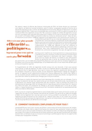 ACTUALITÉ & TENDANCES
176
Par ailleurs, depuis la réforme des finances communales de 2016, les fonds alloués aux communes
sont répartis, au-delà d’un montant forfaitaire, selon 5 critères: la population ajustée en fonction de la
densité de population et des «centres de développement et d’activité» (82% de la répartition), le nombre
d’emplois salariés (3%), l’indice socio-économique des communes (9 à 10%), la superficie ajustée de la
commune (5%) et les logements sociaux (0 à 1%). La prise en compte du nombre de logements sociaux
est ainsi un progrès mais reste dans des proportions si faibles, 0 à 1%, que ce mécanisme n’est que très
peu incitatif. La Fondation IDEA a présenté en détail les limites du mécanisme actuel72
. Dans les faits,
le mécanisme actuel alloue 1.500€ par logement social appartenant à une commune et en location, ce
montant diminuant dans le cas où le total des logements sociaux dans
l’ensemble des communes dépasse un plafond de 10.666 logements. Il
faudrait, pour que cette mesure soit pleinement incitative et participe de
l’effort nécessaire en matière de logement social, que soit augmentée
l’indemnisation de 1.500€ par logement et que soit rehaussé le
plafond limite de 1% de Fonds de dotation globale des communes. Ceci
permettrait, sans coûts supplémentaires pour l’État, d’encourager
fortement les communes à augmenter leur parc de logement social.
Une hausse de l’impôt foncier, historiquement d’un niveau assez bas au
Luxembourg, pourrait constituer un levier puissant pour le financement
de nouveaux logements à destination des foyers modestes. L’État
aurait ainsi les moyens de financer, en totalité ou plus efficacement
encore en partenariat avec le privé, de nouveaux projets ambitieux
de construction, sur le modèle des programmes phares en cours que sont les nouveaux logements au
Kirchberg, sous forme de bail emphytéotique, et la réhabilitation de la friche industrielle de Wiltz pour
en faire un nouvel éco-quartier.
Si l’augmentation de l’offre de logements locatifs sociaux est une nécessité, il faut aussi pouvoir
mieux allouer ce type de logement. En effet, l’accès à un logement décent et abordable sur le marché
privé devrait être la règle générale, alors que le recours au logement subventionné devrait relever
de l’exception. Pourtant, à l’heure actuelle, aucune disposition réglementaire n’oblige les ménages à
quitter un logement locatif subventionné lorsque leurs revenus dépassent les critères fixés. Même si
les cas recensés sont peu nombreux et qu’ils doivent s’acquitter de loyers plus élevés, ces logements ne
pourraient être libérés au bénéfice des ménages parmi les plus modestes.
Les politiques en matière de logement pourraient davantage être orientées vers ces ménages. C’est le
cas pour la subvention de loyer, qui repose certes sur une certaine sélectivité sociale, mais qui demeure
à destination d’un éventail large représentant 65% des locataires. Toute la politique de soutien à la
demande devrait davantage cibler les ménages dont le risque de pauvreté est le plus élevé. En l’absence
de critères de revenu, de composition du ménage ou de surface habitable pour l’octroi de ces aides,
celles-ci risquent de pousser à la hausse les prix de l’immobilier résidentiel et ont potentiellement des
effets secondaires défavorables.
Enfin, la prise en compte du logement dans le calcul d’aides telles que le revenu d’inclusion sociale, par
l’application de loyer fictif par exemple, permettrait de transférer une partie de ces aides de ménages
à faible coût du logement vers ceux qui, parce qu’ils n’ont pu accéder à la propriété, ont un coût du
logement qui pèse fortement sur leur niveau de vie. L’objectif reste, dans ce cas, d’aller vers une plus
grande efficacité des politiques du logement pour ceux qui en ont le plus besoin, tout en considérant que
l’accès à la propriété est une démarche à encourager.
3) COMMENT FAVORISER L’EMPLOYABILITÉ POUR TOUS?
L’employabilité pour tous a pour vocation de prévenir contre toutes les formes d’exclusions de l’emploi.
Ce n’est pas une utopie, mais un objectif à la hauteur de l’enjeu fort que représente l’emploi en termes
d’inclusion, que ce soit sur le plan monétaire ou des relations sociales. Cet objectif est atteignable alors
que le pays a les moyens d’une politique de formation ambitieuse, que des axes d’amélioration véritables
existent dans ce domaine et que la croissance économique luxembourgeoise favorise les opportunités
d’emploi pour la population résidente.
Aller vers une plus grande
efficacitédes
politiquesdu
logement pour ceux qui en
ont le plus besoin
72 http://www.fondation-idea.lu/2017/10/05/finances-communales-dela-0-1-logement
 