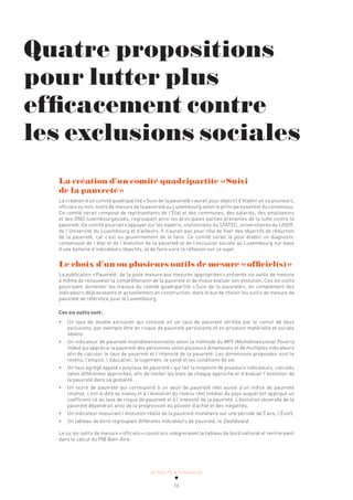 ACTUALITÉ & TENDANCES
16
La création d’un comité quadripartite «Suivi
de la pauvreté»
La création d’un comité quadripartite «Suivi de la pauvreté» aurait pour objectif d’établir un ou plusieurs,
officiels ou non, outils de mesure de la pauvreté au Luxembourg selon le principe essentiel du consensus.
Ce comité serait composé de représentants de l’État et des communes, des salariés, des employeurs
et des ONG luxembourgeoises, regroupant ainsi les principales parties prenantes de la lutte contre la
pauvreté. Ce comité pourrait s’appuyer sur les experts, statisticiens du STATEC, universitaires du LISER,
de l’Université du Luxembourg et d’ailleurs. Il n’aurait pas pour rôle de fixer des objectifs de réduction
de la pauvreté, car c’est au gouvernement de le faire. Ce comité serait là pour établir un diagnostic
consensuel de l’état et de l’évolution de la pauvreté et de l’exclusion sociale au Luxembourg sur base
d’une batterie d’indicateurs objectifs, et de faire vivre la réflexion sur ce sujet.
Le choix d’un ou plusieurs outils de mesure «officiel(s)»
La publication «Pauvreté: de la juste mesure aux mesures appropriées» présente six outils de mesure
à même de renouveler la compréhension de la pauvreté et de mieux évaluer son évolution. Ces six outils
pourraient alimenter les travaux du comité quadripartite «Suivi de la pauvreté», en complément des
indicateurs déjà existants et actuellement en construction, dans le but de choisir les outils de mesure de
pauvreté de référence pour le Luxembourg.
Ces six outils sont:
• Un taux de double exclusion qui consiste en un taux de pauvreté vérifiée par le cumul de deux
exclusions, par exemple être en risque de pauvreté persistante et en privation matérielle et sociale
sévère.
• Un indicateur de pauvreté multidimensionnelle selon la méthode du MPI (Multidimensional Poverty
Index) qui apprécie la pauvreté des personnes selon plusieurs dimensions et de multiples indicateurs
afin de calculer le taux de pauvreté et l’intensité de la pauvreté. Les dimensions proposées sont le
revenu, l’emploi, l’éducation, le logement, la santé et les conditions de vie.
• Un taux agrégé appelé «polytaux de pauvreté» qui fait la moyenne de plusieurs indicateurs, calculés
selon différentes approches, afin de limiter les biais de chaque approche et d’évaluer l’évolution de
la pauvreté dans sa globalité.
• Un score de pauvreté qui correspond à un seuil de pauvreté réel ajusté d’un indice de pauvreté
relative, c’est-à-dire au niveau et à l’évolution du revenu réel médian du pays auquel est appliqué un
coefficient lié au taux de risque de pauvreté et à l’intensité de la pauvreté. L’évolution observée de la
pauvreté dépendrait ainsi de la progression du pouvoir d’achat et des inégalités.
• Un indicateur mesurant l’évolution réelle de la pauvreté monétaire sur une période de 5 ans, l’Évol5.
• Un tableau de bord regroupant différents indicateurs de pauvreté, le Dashboard.
Le ou les outils de mesure «officiels» construits intégreraient le tableau de bord national et rentreraient
dans le calcul du PIB Bien-être.
Quatre propositions
pour lutter plus
efficacement contre
les exclusions sociales
 