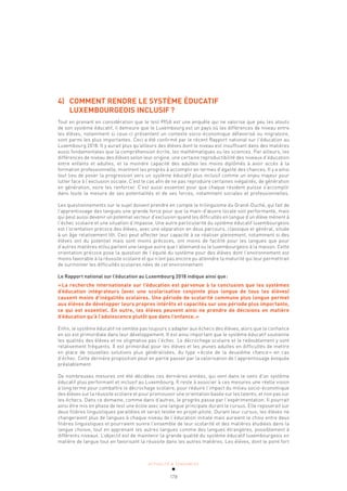 ACTUALITÉ & TENDANCES
178
4) COMMENT RENDRE LE SYSTÈME ÉDUCATIF
LUXEMBOURGEOIS INCLUSIF?
Tout en prenant en considération que le test PISA est une enquête qui ne valorise que peu les atouts
de son système éducatif, il demeure que le Luxembourg est un pays où les différences de niveau entre
les élèves, notamment si ceux-ci présentent un contexte socio-économique défavorisé ou migratoire,
sont parmi les plus importantes. Ceci a été confirmé par le récent Rapport national sur l’éducation au
Luxembourg 2018. Il y aurait plus qu’ailleurs des élèves dont le niveau est insuffisant dans des matières
aussi fondamentales que la compréhension écrite, les mathématiques ou les sciences. Par ailleurs, les
différences de niveau des élèves selon leur origine, une certaine reproductibilité des niveaux d’éducation
entre enfants et adultes, et la moindre capacité des adultes les moins diplômés à avoir accès à la
formation professionnelle, montrent les progrès à accomplir en termes d’égalité des chances. Il y a ainsi
tout lieu de poser la progression vers un système éducatif plus inclusif comme un enjeu majeur pour
lutter face à l’exclusion sociale. C’est le cas afin de ne pas reproduire certaines inégalités, de génération
en génération, voire les renforcer. C’est aussi essentiel pour que chaque résident puisse s’accomplir
dans toute la mesure de ses potentialités et de ses forces, notamment sociales et professionnelles.
Les questionnements sur le sujet doivent prendre en compte le trilinguisme du Grand-Duché, qui fait de
l’apprentissage des langues une grande force pour que la main-d’œuvre locale soit performante, mais
qui peut aussi devenir un potentiel vecteur d’exclusion quand les difficultés en langue d’un élève mènent à
l’échec scolaire et une situation d’impasse. Une autre particularité du système éducatif luxembourgeois
est l’orientation précoce des élèves, avec une séparation en deux parcours, classique et général, située
à un âge relativement tôt. Ceci peut affecter leur capacité à se réaliser pleinement, notamment si des
élèves ont du potentiel mais sont moins précoces, ont moins de facilité pour les langues que pour
d’autres matières et/ou parlent une langue autre que l’allemand ou le luxembourgeois à la maison. Cette
orientation précoce pose la question de l’équité du système pour des élèves dont l’environnement est
moins favorable à la réussite scolaire et qui n’ont pas encore pu atteindre la maturité qui leur permettrait
de surmonter les difficultés scolaires nées de cet environnement.
Le Rapport national sur l’éducation au Luxembourg 2018 indique ainsi que:
«La recherche internationale sur l’éducation est parvenue à la conclusion que les systèmes
d’éducation intégrateurs (avec une scolarisation conjointe plus longue de tous les élèves)
causent moins d’inégalités scolaires. Une période de scolarité commune plus longue permet
aux élèves de développer leurs propres intérêts et capacités sur une période plus importante,
ce qui est essentiel. En outre, les élèves peuvent ainsi ne prendre de décisions en matière
d’éducation qu’à l’adolescence plutôt que dans l’enfance.»
Enfin, le système éducatif ne semble pas toujours s’adapter aux échecs des élèves, alors que la confiance
en soi est primordiale dans leur développement. Il est ainsi important que le système éducatif soutienne
les qualités des élèves et ne stigmatise pas l’échec. Le décrochage scolaire et le redoublement y sont
relativement fréquents. Il est primordial pour les élèves et les jeunes adultes en difficultés de mettre
en place de nouvelles solutions plus généralisées, du type «école de la deuxième chance» en cas
d’échec. Cette dernière proposition peut en partie passer par la valorisation de l’apprentissage évoquée
préalablement.
De nombreuses mesures ont été décidées ces dernières années, qui vont dans le sens d’un système
éducatif plus performant et inclusif au Luxembourg. Il reste à associer à ces mesures une réelle vision
à long terme pour combattre le décrochage scolaire, pour réduire l’impact du milieu socio-économique
des élèves sur la réussite scolaire et pour promouvoir une orientation basée sur les talents, et non pas sur
les échecs. Dans ce domaine, comme dans d’autres, le progrès passe par l’expérimentation. Il pourrait
ainsi être mis en phase de test une école avec une langue principale durant le cursus. Elle reposerait sur
deux filières linguistiques parallèles et serait testée en projet-pilote. Durant leur cursus, les élèves ne
changeraient plus de langues à chaque niveau de l’éducation initiale mais auraient le choix entre deux
filières linguistiques et pourraient suivre l’ensemble de leur scolarité et des matières étudiées dans la
langue choisie, tout en apprenant les autres langues comme des langues étrangères, possiblement à
différents niveaux. L’objectif est de maintenir la grande qualité du système éducatif luxembourgeois en
matière de langue tout en favorisant la réussite dans les autres matières. Les élèves, dont le point fort
 