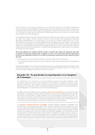 ACTUALITÉ & TENDANCES
179
ACTUALITÉ & TENDANCES
est les sciences ou l’économie, verraient alors leur chance de s’épanouir et de réussir augmenter. Il
est à noter que les jeunes résidents luxembourgeois qui se retrouvent en échec scolaire à cause d’une
insuffisante maîtrise de certaines langues d’enseignement peuvent ensuite se retrouver en concurrence
sur le marché du travail avec des travailleurs frontaliers qui n’ont pas eu à suivre un cursus scolaire
aussi exigeant sur le plan linguistique.
Le développement de l’enfant dès le plus jeune âge a un impact plus que majeur sur sa réussite scolaire
par après. Les chèques services-accueil ou encore la mise en place d’un programme d’éducation
plurilingue (luxembourgeois, français) dans les structures de la petite enfance pour les 1-4 ans,
devraient favoriser dans le futur un développement plus équitable des jeunes enfants. L’accent devra
encore être mis davantage sur la petite enfance, à la fois pour donner toutes les chances aux enfants de
réaliser leur plein potentiel et pour gommer l’héritage du statut social. Dans ce domaine aussi, malgré le
contexte particulier de la jeune enfance, l’orientation des politiques devra s’opérer à partir d’indicateurs
de résultats et non de moyens.
Une vision globale d’un système éducatif inclusif à chacune des étapes de l’éducation doit aider
à atteindre l’un des buts proposés par ce bulletin, à savoir «la fin de la pauvreté des enfants et la
promotion de l’égalité des chances» d’ici à 2030, en réussissant notamment les deux objectifs chiffrés
que sont:
• 0% de jeunes à avoir quitté prématurément le système d’éducation et de formation
• Plus de 50% des enfants de parents à niveau d’éducation faible devenant diplômés de l’enseignement
supérieur
Changer de paradigme, pour répondre à ces quatre grands enjeux, demandera notamment d’expérimenter
de nouvelles politiques, sans craindre les échecs et la nécessité de parfois revenir en arrière, et de
s’inspirer de pays étrangers plus performants voire innovants.
Encadré 11 - Ne pas hésiter à expérimenter et à s’inspirer
de l’étranger
Le Luxembourg a mis en place au cours des dernières années de nouvelles initiatives, citées
à plusieurs reprises ou non au cours de bulletin, afin de favoriser l’inclusion sociale sur une ou
plusieurs dimensions. Ces initiatives s’inspirent le plus souvent de réussites à l’étranger. Elles
passent, pour certaines d’entre elles, par des phases de projet-pilote avant, en cas de bilans positifs,
de se développer et se reproduire sur le territoire luxembourgeois.
En 2009 a été créée à Bettembourg la première épicerie sociale Buttek sur le modèle des Tafel
allemandes. Ces magasins ont pour objectif de fournir à des personnes défavorisées des denrées
alimentaires et des produits d’usage quotidien pour une participation financière de l’ordre d’un
tiers des prix du marché. Ces personnes ont ainsi accès à des produits frais et de qualité et voient
leur pouvoir d’achat augmenter. Les produits proviennent de la collaboration de boulangeries, de
supermarchés, de petits magasins et de diverses entreprises luxembourgeoises.
La résidence intergénérationnelle de Beggen, nommée Doheem mateneen («ensemble sous
le même toit»), a été inaugurée en février 2017. Ce projet, porté par Caritas Luxembourg, vise à
faire vivre personnes âgées et étudiants sous un même toit, afin de leur permettre de se soutenir
mutuellement. Elle accueille notamment des personnes âgées modestes et des étudiants à faible
revenu. En contrepartie d’un loyer très modéré, les étudiants s’engagent à offrir des petits services
aux personnes en perte d’autonomie comme l’aide à la mobilité, le soutien pour les courses, le
soutien administratif ou encore de petites réparations. La résidence de 2.000 m2
a été construite sur
un terrain accordé par la Ville de Luxembourg. Elle comprend une dizaine de petits appartements
d’environ 45m2
pour personnes âgées à revenu modeste et 12 chambres d’étudiants d’environ 15m2
.
 