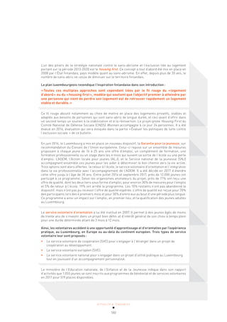 ACTUALITÉ & TENDANCES
180
L’un des piliers de la stratégie nationale contre le sans-abrisme et l’exclusion liée au logement
portant sur la période 2013-2020 est le housing first. Ce concept a tout d’abord été mis en place en
2008 par l’État finlandais, pays modèle quant au sans-abrisme. En effet, depuis plus de 30 ans, le
nombre de sans-abris ne cesse de diminuer sur le territoire finlandais.
Le plan luxembourgeois revendique l’inspiration finlandaise dans son introduction:
«Toutes ces multiples approches sont cependant liées par le fil rouge du «logement
d’abord» ou du «housing first», modèle qui soutient que l’objectif premier à atteindre par
une personne qui vient de perdre son logement est de retrouver rapidement un logement
stable et durable.»
Ce fil rouge aboutit notamment au choix de mettre en place des logements privatifs, stables et
adaptés aux besoins de personnes qui sont sans-abris de longue durée, et ceci avant d’offrir dans
un second temps un soutien à la stabilisation et à la réinsertion. Le projet-pilote Housing First du
Comité National de Défense Sociale (CNDS) Wunnen accompagne à ce jour 24 personnes. Il a été
évalué en 2016, évaluation qui sera évoquée dans la partie «Évaluer les politiques de lutte contre
l’exclusion sociale » de ce bulletin.
En juin 2014, le Luxembourg a mis en place un nouveau dispositif, la Garantie pour la jeunesse, sur
recommandation du Conseil de l’Union européenne. Celui-ci repose sur un ensemble de mesures
proposant à chaque jeune de 16 à 25 ans une offre d’emploi, un complément de formation, une
formation professionnelle ou un stage dans les 4 mois qui suivent sa sortie de l’école ou une perte
d’emploi. L’ADEM, l’Action locale pour jeunes (ALJ), et le Service national de la jeunesse (SNJ)
accompagnent ensemble ces jeunes pour les aider à déterminer le bon chemin vers la vie active.
Trois options sont alors offertes: le retour à l’école, le service volontaire d’orientation et l’intégration
dans la vie professionnelle avec l’accompagnement de l’ADEM. Il a été décidé en 2017 d’étendre
cette offre jusqu’à l’âge de 30 ans. Entre juillet 2014 et septembre 2017, près de 12.000 jeunes ont
participé à ce programme. Selon les organismes animateurs du projet, près de 71% ont reçu une
offre de qualité, dont les deux tiers sous forme d’emploi, pour environ 30% de mesures pour l’emploi
et 5% de retour à l’école. 19% ont arrêté le programme. Les 10% restants n’ont pas abandonné le
dispositif, mais n’ont pas pu recevoir l’offre de qualité espérée. L’offre de qualité est reçue pour 70%
des participants lors des 4 premiers mois et pour 30% d’entre eux au bout d’une période plus longue.
Ce programme a ainsi un impact sur l’emploi, en premier lieu, et la qualification des jeunes adultes
au Luxembourg.
Le service volontaire d’orientation a lui été institué en 2007. Il permet à des jeunes âgés de moins
de trente ans de s’investir dans un projet bien défini et d’intérêt général de son choix à temps plein
pour une durée déterminée allant de 3 mois à 12 mois.
Ainsi, les volontaires accèdent à une opportunité d’apprentissage et d’orientation par l’expérience
pratique, au Luxembourg, en Europe ou au-delà du continent européen. Trois types de service
volontaire leur sont proposés:
• Le service volontaire de coopération (SVC) pour s’engager à l’étranger dans un projet de
coopération au développement.
• Le service volontaire européen (SVE).
• Le service volontaire national pour s’engager dans un projet d’utilité publique au Luxembourg
tout en jouissant d’un accompagnement personnalisé.
Le ministère de l’Education nationale, de l’Enfance et de la Jeunesse indique dans son rapport
d’activités que 1.055 jeunes se sont inscrits aux programmes de bénévolat et de services volontaires
en 2017 pour 519 places disponibles.
 