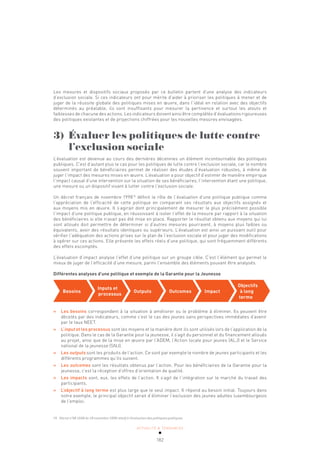 ACTUALITÉ & TENDANCES
182
Les mesures et dispositifs sociaux proposés par ce bulletin partent d’une analyse des indicateurs
d’exclusion sociale. Si ces indicateurs ont pour mérite d’aider à prioriser les politiques à mener et de
juger de la réussite globale des politiques mises en œuvre, dans l’idéal en relation avec des objectifs
déterminés au préalable, ils sont insuffisants pour mesurer la pertinence et surtout les atouts et
faiblesses de chacune des actions. Les indicateurs doivent ainsi être complétés d’évaluations rigoureuses
des politiques existantes et de projections chiffrées pour les nouvelles mesures envisagées.
3) Évaluer les politiques de lutte contre
l’exclusion sociale
L’évaluation est devenue au cours des dernières décennies un élément incontournable des politiques
publiques. C’est d’autant plus le cas pour les politiques de lutte contre l’exclusion sociale, car le nombre
souvent important de bénéficiaires permet de réaliser des études d’évaluation robustes, à même de
juger l’impact des mesures mises en œuvre. L’évaluation a pour objectif d’estimer de manière empirique
l’impact causal d’une intervention sur la situation de ses bénéficiaires, l’intervention étant une politique,
une mesure ou un dispositif visant à lutter contre l’exclusion sociale.
Un décret français de novembre 199874
définit le rôle de l’évaluation d’une politique publique comme
l’appréciation de l’efficacité de cette politique en comparant ses résultats aux objectifs assignés et
aux moyens mis en œuvre. Il s’agirait dont principalement de mesurer le plus précisément possible
l’impact d’une politique publique, en réussissant à isoler l’effet de la mesure par rapport à la situation
des bénéficiaires si elle n’avait pas été mise en place. Rapporter le résultat obtenu aux moyens qui lui
sont alloués doit permettre de déterminer si d’autres mesures pourraient, à moyens plus faibles ou
équivalents, avoir des résultats identiques ou supérieurs. L’évaluation est ainsi un puissant outil pour
vérifier l’adéquation des actions prises sur le plan de l’exclusion sociale et pour juger des modifications
à opérer sur ces actions. Elle présente les effets réels d’une politique, qui sont fréquemment différents
des effets escomptés.
L’évaluation d’impact analyse l’effet d’une politique sur un groupe cible. C’est l’élément qui permet le
mieux de juger de l’efficacité d’une mesure, parmi l’ensemble des éléments pouvant être analysés.
Différentes analyses d’une politique et exemple de la Garantie pour la Jeunesse
»
» Les besoins correspondent à la situation à améliorer ou le problème à éliminer. Ils peuvent être
décelés par des indicateurs, comme c’est le cas des jeunes sans perspectives immédiates d’avenir
par le taux NEET.
»
» L’input et les processus sont les moyens et la manière dont ils sont utilisés lors de l’application de la
politique. Dans le cas de la Garantie pour la jeunesse, il s’agit du personnel et du financement alloués
au projet, ainsi que de la mise en œuvre par l’ADEM, l’Action locale pour jeunes (ALJ) et le Service
national de la jeunesse (SNJ).
»
» Les outputs sont les produits de l’action. Ce sont par exemple le nombre de jeunes participants et les
différents programmes qu’ils suivent.
»
» Les outcomes sont les résultats obtenus par l’action. Pour les bénéficiaires de la Garantie pour la
jeunesse, c’est la réception d’offres d’orientation de qualité.
»
» Les impacts sont, eux, les effets de l’action. Il s’agit de l’intégration sur le marché du travail des
participants.
»
» L’objectif à long terme est plus large que le seul impact. Il répond au besoin initial. Toujours dans
notre exemple, le principal objectif serait d’éliminer l’exclusion des jeunes adultes luxembourgeois
de l’emploi.
Besoins
Inputs et
processus
Outputs Outcomes Impact
Objectifs
à long
terme
74 Décret n°98-1048 du 18 novembre 1998 relatif à l’évaluation des politiques publiques.
 