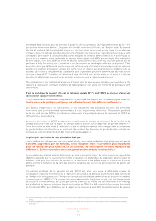 ACTUALITÉ & TENDANCES
183
L’exemple de la Garantie pour la jeunesse n’a pas été choisi au hasard. Ce programme datant de 2014 n’a
pas pour le moment été évalué. Le rapport d’activité du ministère du Travail, de l’Emploi et de l’Économie
sociale et solidaire fait l’analyse des outputs et des outcomes de ce programme mais n’en étudie pas
l’impact. Ainsi, il n’est pas possible de juger des effets de cette mesure, au regard des moyens qui y sont
consacrés, par rapport à la situation des jeunes éloignés de l’emploi bénéficiaires s’ils n’avaient pas eu
accès à cette mesure, mais seulement au service «classique» de l’ADEM par exemple. Une évaluation
de son impact, trois ans après sa mise en œuvre, aurait permis d’éclairer les pouvoirs publics sur la
pertinence de la Garantie pour la jeunesse et sur les moyens de rendre plus efficace ce dispositif. C’est
essentiel, alors que la Garantie pour la jeunesse est la mesure principale d’accompagnement des jeunes
adultes en situation d’exclusion sociale. En outre, pour en revenir aux propositions précédentes de ce
bulletin, la réussite à long terme de la Garantie pour la jeunesse peut être estimée par des indicateurs
tels que le taux NEET. Toutefois, en l’absence d’objectif chiffré sur cet indicateur ou un autre, il n’est pas
possible de déterminer, aujourd’hui ou demain, si cette mesure a répondu aux attentes.
Plus globalement, les méthodes d’analyses d’impact sont de plus en plus utilisées au Luxembourg. Ce
recours à l’évaluation demeure toutefois de faible ampleur car seule une minorité de politiques sont
concernées.
C’est ce qu’indique le rapport «Travail et cohésion sociale 2017» du STATEC au moment d’analyser
l’évolution de la pauvreté en emploi:
«Les recherches concernant l’impact sur la pauvreté en emploi au Luxembourg de l’une ou
l’autre mesure de politique publique prise individuellement font défaut actuellement.»
Les études prospectives, ou simulations, et les évaluations des politiques sociales des différents
ministères sont principalement commandées à trois organismes différents: l’Inspection générale
de la sécurité sociale (IGSS), qui bénéficie notamment d’importantes bases de données, le LISER et
l’Université du Luxembourg.
Le centre de recherche LISER a notamment réalisé, pour le compte du ministère de la Famille et de
l’Intégration, une étude sur «L’impact du chèque service-accueil sur les dépenses de garde d’enfants».75
Cette évaluation ex ante visait à «anticiper ce que les chèques-service vont changer dans les dépenses
de garde d’enfants des familles», en estimant «la variation des dépenses de garde d’enfants induite par
le nouveau système de tarification des modes de garde payants».
La principale conclusion de cette simulation était que:
«Le système de chèque-service se traduirait par une nette réduction des dépenses de garde
d’enfants supportées par les familles, cette réduction étant relativement plus importante
pour les familles les plus modestes. En l’occurrence, les familles dont le revenu imposable est
inférieur à 2 SSM verraient leurs frais de garde d’enfants réduits d’environ 80%.»
La simulation permettait ainsi de déterminer ex ante le possible impact de cette mesure au regard des
objectifs assignés par le gouvernement. Une évaluation en profondeur du dispositif, absente pour le
moment, aura elle pour résultat de vérifier si la simulation s’est avérée juste, et d’observer d’autres
effets, comme l’évolution de la part des enfants accueillis par un service professionnel de garde par
exemple.
L’Inspection générale de la sécurité sociale (IGSS) est, elle, intervenue à différentes étapes de
l’évaluation du revenu minimum. Elle a réalisé en avril 2013, à la demande du ministère de la Famille et
de l’Intégration, un rapport sur «l’Analyse de la trajectoire de vie des bénéficiaires du dispositif du revenu
minimum garanti (RMG)».76
Ce premier document examinait la trajectoire de vie, soit les changements
de situation professionnelle, de 25.000 personnes ayant été au moins une fois membres d’un ménage
qui a bénéficié du revenu minimum depuis sa création en 1986. Il a été complété d’un second document
en fin d’année 2013, qui s’attachait, lui, à rapporter la situation à août 2012 des bénéficiaires du revenu
75 BOUSSELIN Audrey, LISER, L’impact du chèque-service accueil sur les dépenses de garde d’enfants : Estimations par méthodes de simulation,
2010.
76 Inspection générale de la sécurité sociale, Analyse de la trajectoire de vie des bénéficiaires du dispositif du revenu minimum garanti (RMG),
Avril 2013.
 