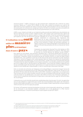 ACTUALITÉ & TENDANCES
184
minimum garanti.77
L’IGSS a ensuite eu un rôle essentiel dans l’élaboration de la réforme du revenu
minimum, devenu au 1er
janvier 2019 le REVIS. En effet, elle a réalisé la simulation qui a permis de
déterminer les futurs montants du revenu d’inclusion sociale. Cette simulation n’est en revanche pas un
document public et n’a été prise en compte qu’en partie. En effet, les montants issus de la simulation ont
ensuite été augmentés au moment des discussions parlementaires sur cette réforme.
L’IGSS a aussi réalisé une étude sur la trajectoire professionnelle des bénéficiaires de prestations du
Service national de l’action sociale.78
Datant de 2015, cette analyse avait notamment pour objectif de
«fournir des éléments de réponse relatifs à l’impact des activités d’insertion professionnelle et des
participations aux frais de personnel (contrats subsidiés) sur le retour en emploi». Si les méthodes
utilisées, notamment la comparaison des trajectoires des
bénéficiaires de ces deux mesures différentes et d’un groupe
n’ayant eu accès à aucune des deux mesures, étaient relativement
proches d’une évaluation d’impact des politiques publiques, ce
rapport constitue une simple photographie ne permettant pas de
juger de l’efficacité des prestations du Service national de l’action
sociale.
L’évaluation du projet pilote Housing First a été réalisée en 2016
par le cabinet d’études marketing et d’opinion TNS Ilres sous
la direction du Comité National de Défense Sociale (CNDS).79
Elle repose sur trois phases: des entretiens individuels avec 11 personnes bénéficiaires du projet, un
entretien collectif avec le personnel encadrant et un workshop réunissant les acteurs principaux du
projet pilote. L’évaluation menée ne présente que peu de résultats chiffrés, en raison du faible nombre
de bénéficiaires, mais synthétise le point de vue de chacune des parties prenantes du projet. Quelques
indicateurs, comme la fréquence des nuitées passées dans les studios et la baisse de consommation
d’alcool et de tabac des bénéficiaires, ont aussi été utilisés. L’étude conclut que «le projet pilote Housing
First atteint bien les objectifs prédéfinis et les impacts souhaités». Les résultats positifs ne sont toutefois
pas mis en rapport avec le coût du projet et ses alternatives, ce qui limite leur validité. Il apparaît aussi
qu’une commande auprès de chercheurs spécialistes sur le sujet aurait permis une analyse de meilleure
qualité et moins biaisée que l’étude évoquée ici, dont le caractère peu nuancé peut interroger.
Enfin, le ministère de la Famille, de l’Intégration et à la Grand Région a récemment chargé l’Université
du Luxembourg d’une évaluation de la loi du 18 décembre 2018 organisant l’aide sociale. Portant sur une
période de 20 mois allant de décembre 2016 à juillet 2018, l’évaluation comprendra «une analyse de la
mise en œuvre de la loi et des nouvelles mesures, ainsi qu’une analyse d’efficacité des mesures et des
outils de travail sur les bénéficiaires, les acteurs des offices sociaux et les institutions impliquées.»80
L’avenir dira si la qualité de cette évaluation d’impact pourra, plus que d’autres, juger de l’efficacité réelle
de ces politiques.
L’évaluation est un outil utilisé de manière plus systématique dans d’autres pays. En outre, les approches
que ces pays adoptent se rapprochent plus souvent des recommandations des experts de l’évaluation,
qu’elles soient expérimentales ou non. Il est vrai que les études d’impact quantitatives sont plus aisées à
mettre en œuvre au sein d’un pays plus peuplé.
En Suisse, le Programme national de prévention et de lutte contre la pauvreté a donné lieu, au moment
de sa conclusion, à une évaluation globale. L’évaluation est un axe abordé par le «Plan d’action
gouvernemental pour l’inclusion économique et la participation sociale 2017-2023».
77 Inspection générale de la sécurité sociale, Rapport sur la situation actuelle au 13.8.2012 des bénéficiaires du dispositif du revenu minimum
garanti (RMG), Décembre 2013.
78 Inspection générale de la sécurité sociale, Trajectoires professionnelles des bénéficiaires de prestations du SNAS, 2015.
79 TNS Ilres, CNDS, Évaluation qualitative du projet pilote « Housing First » au Luxembourg – Résultats-clés, Avril 2016.
80 Rapport d’activité 2017 du ministère de la Famille, de l’Intégration et à la Grande Région, 2018.
L’évaluation est un outil
utilisé de manière
plussystématique
dans d’autres pays
 