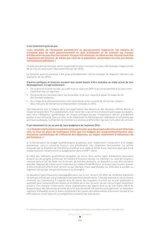 ACTUALITÉ & TENDANCES
185
Il est notamment précisé que:
«Les résultats de l’évaluation permettront au gouvernement d’apprécier les impacts du
troisième plan de lutte gouvernemental en plus d’alimenter et de soutenir les travaux
d’élaboration du plan d’action suivant. Ils pourront alimenter la réflexion des ministères et des
organismes partenaires, de même que celle de la population, notamment lors des prochaines
consultations publiques.»
Le plan pluriannuel français contre la pauvreté et pour l’inclusion sociale a été évaluées chaque année
de sa mise en œuvre par l’équivalent français de l’IGSS.
La Garantie pour la jeunesse a été prise précédemment comme exemple de dispositif méritant une
évaluation de ses effets.
D’autres politiques et mesures auraient tout autant besoin d’être évaluées au stade actuel de leur
développement. Il s’agit notamment:
• De la gestion locative sociale, qui a été mise en place en 2009 et qui est essentielle à la lutte contre
l’exclusion due au logement.
• Des prestations familiales dans leur ensemble, et de leur capacité à élever le niveau de vie
des familles modestes.
• Du «stage de professionnalisation» de courte durée et du «contrat de réinsertion-emploi»,
deux mesures de réinsertion professionnelle instituées en 2015.
Ces évaluations sont à intégrer dans une objectivation des besoins et des résultats chiffrés désirés à
moyen et long termes. Plus globalement, et à l’instar de ce qu’ont mis en place d’autres pays européens,
aller vers l’évaluation systématique de chaque politique sociale d’importance devrait grandement
profiter à leur efficacité. Dans ce sens, et en élargissant la thématique de l’évaluation à l’ensemble des
politiques publiques, la Chambre de Commerce a soutenu à différentes reprises l’utilisation de cet outil.
C’est notamment le cas au sein de l’avis budgétaire de l’automne 2016:
«La Chambre de Commerce souhaiterait en particulier que des progrès décisifs soient effectués
vers la mise en place de techniques telles que les budgets par programmes/missions avec
évaluation systématique de l’efficacité des dépenses, au moyen notamment d’indicateurs de
performance.»81
Si la formalisation du budget luxembourgeois progresse, avec notamment l’instauration d’un budget
pluriannuel, celui-ci conserve toujours une présentation très largement fonctionnelle. La refonte
proposée par la Chambre de Commerce prendrait à ce stade la forme d’une révolution plus que d’une
simple évolution, faisant entrer la budgétisation dans le XXIème
siècle.
Au-delà des méthodes quantitatives évoquées, au moins deux autres types d’évaluation pourraient
éclairer sur les progrès à effectuer en matière d’inclusion sociale. Le «testing» ou «test de situation»
consiste dans le fait de tester sur le terrain, de manière anonyme, un dispositif ou une discrimination
possible. Agissant de même qu’un inspecteur du célèbre Guide Michelin, le testeur pourra ainsi évaluer
le fonctionnement effectif d’un service ou par exemple mieux appréhender les difficultés à accéder au
logement vécues par une personne pauvre ou étrangère.
Le deuxième type d’évaluation envisageable porte sur le non-recours. En effet, de nombreux dispositifs
ne sont pas utilisés par une grande partie des potentiels bénéficiaires. C’est par exemple le cas du revenu
minimum au Luxembourg. Il s’agirait ainsi de mener des enquêtes, à la fois sur le plan quantitatif et
qualitatif, pour comprendre les raisons et les effets de ce non-recours. Le non-recours peut notamment
provenir d’un manque d’information, d’une stigmatisation des ayants droit ou du très faible intérêt du
dispositif pour des personnes proches du seuil d’accessibilité. De manière plus générale, la réalisation
régulière d’enquêtes visant à mieux comprendre les causes des phénomènes d’exclusion sociale et les
difficultés qui y sont liées est un complément essentiel des évaluations.
81 Chambre de Commerce, avis de la Chambre de Commerce, Un budget quantitatif pour une croissance qualitative ?, Novembre 2016.
 