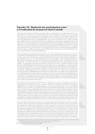 ACTUALITÉ & TENDANCES
186
Encadré 12 - Maintenir une participation active
à l’éradication de la pauvreté dans le monde
Si le cœur du sujet de ce bulletin est la pauvreté au Luxembourg, il est impossible d’écrire une
publication sur ce thème en se désintéressant de la pauvreté dans le monde, et surtout de celle
dans les pays où une large partie de la population est concernée par une extrême pauvreté. Le
Luxembourg contribue activement aux politiques de réduction de la pauvreté dans les pays du Sud,
par l’intermédiaire des aides au développement. Il se montre exemplaire sur le sujet, octroyant,
depuis 2009, 1% de son revenu national brut à la coopération, ce qui en fait un des pays les plus actifs
dans le domaine de l’aide publique au développement. Selon les données de l’OCDE, le Luxembourg
était ainsi le troisième pays sur cet indicateur, derrière les Emirats Arabes Unis (1,3%) et la Suède
(1,0%), parmi les trente membres du Comité aide au développement (CAD) de l’OCDE. La moyenne
des pays du CAD n’est que de 0,3% du revenu national brut. La Suisse, l’Irlande ou encore les États-
Unis, trois pays au revenu national brut par habitant élevé, octroient tous moins de 0,5% de leur
revenu national brut à l’aide au développement.
L’aide allouée par le Luxembourg se concentre sur un nombre limité de pays partenaires prioritaires,
où ses actions de développement sont basées sur des accords généraux de coopération pluriannuels.
Il s’agit, entre autres, de cinq pays africains (Burkina Faso, Cap-Vert, Mali, Niger et Sénégal), un
pays asiatique (Laos) et un pays d’Amérique centrale (Nicaragua). L’aide luxembourgeoise sert
directement les populations, plus de la moitié des aides bilatérales étant consacrées à la santé,
l’éducation, y compris la formation et l’insertion professionnelle, ainsi qu’au développement local
intégré. Le programme Business Partnership Facility est en outre une belle réussite puisqu’il
favorise le développement des entreprises locales de pays moins développés en partenariat avec
des entreprises européennes. Le rattrapage dans les pays aidés passera bien par un développement
économique porté par la réussite des entreprises locales. Il est ainsi primordial de consulter les
entreprises luxembourgeoises pour la politique de coopération, de cibler des pays présentant
des opportunités de développement économique à moyen terme, et d’établir des représentants
du Luxembourg dans les pays aidés pour faire le lien entre les entreprises luxembourgeoises et
l’écosystème local. Celles-ci ont aussi un rôle important à jouer dans le transfert de pratiques (know
how) et dans le développement des infrastructures locales. Il apparaît aussi essentiel de joindre à
l’investissement public un cadre favorable pour les démarches privées de solidarité internationale,
via la création de fondations notamment.
Un Eurobaromètre de novembre 201382
montre l’intérêt de ce sujet pour la population européenne,
83% d’entre eux estimant «qu’il est important d’aider les personnes vivant dans les pays en
développement». C’était encore davantage le cas pour les luxembourgeois, avec un pourcentage
de 89%. Toujours en 2013, les citoyens européens considéraient même à 66% que la lutte contre la
pauvreté dans les pays en développement devait être une priorité de l’Union européenne. 54% des
luxembourgeois considéraient que c’était une priorité pour leur gouvernement au niveau national,
contre 48% des européens. 74% des luxembourgeois pensaient que la lutte contre la pauvreté profite
également aux citoyens européens. Enfin, 72% d’entre eux étaient favorables à une augmentation de
l’aide européenne, au moins égale voire supérieure pour certains, à la promesse faite par l’Union
européenne d’une aide à hauteur de 0,7% du revenu national brut. Les Luxembourgeois sont donc bien
favorablesàcequeleGrand-Duchécontribueactivementàl’éradicationdelapauvretédanslemonde.
Si les dernières décennies ont permis un important recul de l’extrême pauvreté dans le monde,
de 47% à 14% de la population mondiale entre 1990 et 2015 selon les Nations Unies,83
cette baisse
est inégalement répartie sur la planète. La Chine concentre à elle seule plus de 700 millions de
personnes sorties de l’extrême pauvreté sur cette période. En revanche, le nombre de personnes
très pauvres a augmenté dans nombres de pays africains. En 2013, 389 millions d’africains vivaient
avec moins de 1,90$ par jour (en parité des pouvoirs d’achat)84
. La contribution du Luxembourg est
essentielle à l’amélioration des conditions de vie des populations pauvres de la planète, que ce soit
directement ou pour l’exemple que constitue son investissement important pour d’autres pays. Cette
contribution devrait au moins se maintenir à ce niveau dans les prochaines années, ce qui aura un
impact positif pour les populations aidées mais aussi pour la prospérité à long terme du Luxembourg.
82 Commission européenne, Direction générale Développement et Coopération – EuropeAid, TNS Opinion & Social, L’aide au développement de l’UE
et les Objectifs du Millénaire pour le Développement, Eurobaromètre spécial 405, Novembre 2013.
83 Nations Unies, Objectifs du Millénaire pour le développement, Rapport 2015.
84 World Bank, Atlas of Sustainable Development Goals 2017.
 