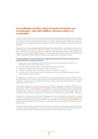 ACTUALITÉ & TENDANCES
17
Une politique de lutte contre la pauvreté fondée sur
le triptyque: objectifs chiffrés, mesures ciblées et
évaluation
Ce bulletin prône l’utilisation systématique de la mesure de la pauvreté afin de décider des politiques à
mener contre l’exclusion sociale. Les processus structurés qui permettent de s’appuyer sur les chiffres
pour optimiser ces politiques fonctionnent selon trois étapes: la détermination d’objectifs de réduction
de la pauvreté, le ciblage des politiques menées et leur réorientation éventuelle suite à leur évaluation
régulière.
L’expérience montre que fixer des objectifs de réduction de la pauvreté au Luxembourg pourrait favoriser
une mobilisation collective, des différents ministères concernés en tête, le sens de la responsabilité
face à l’évolution du niveau de vie des plus modestes et l’efficacité des politiques mises en œuvre. Ce
processus a pour double avantage d’asseoir la crédibilité des indicateurs et des objectifs décidés et de
conférer une grande responsabilité aux décideurs politiques quant aux résultats obtenus.
Le présent bulletin met en avant plusieurs grands objectifs possibles de réduction de la pauvreté
à horizon 2030 (pour les quatre premiers):
1. Ne plus avoir aucun résident en double situation de risque persistant de pauvreté après coût
du logement et de privation matérielle et sociale
2. La fin de la pauvreté des enfants et la promotion de l’égalité des chances
3. Une baisse conséquente de la pauvreté multidimensionnelle
4. Une hausse significative du niveau de vie absolu et relatif des plus modestes
5. Une réduction de 33% en 5 ans du nombre de pauvres selon le seuil de risque de pauvreté après
coût du logement ancré en 2018
Ces objectifs sont chiffrés. Pour le grand objectif de la fin de la pauvreté des enfants et de la promotion
de l’égalité des chances, seraient ainsi visés à horizon 2030 des taux de 0% d’enfants en privation selon
l’indicateur de déprivation des enfants et de 0% de jeunes à avoir quitté prématurément le système
d’éducation et de formation.
Ces objectifs permettront de prioriser et de mieux définir les politiques publiques afférentes. Plus
globalement, établir une stratégie faite de politiques ciblées demande une utilisation systématique
des données sur la pauvreté, données qui plaident pour un nécessaire changement de paradigme des
politiques contre l’exclusion sociale au Luxembourg. Le renforcement de ces politiques, notamment
en ambition et en cohérence, passerait par l’élaboration d’un plan d’action de lutte contre la pauvreté.
L’évaluation est un puissant outil pour vérifier l’adéquation des actions décidées sur le plan de l’exclusion
sociale et pour juger des modifications à opérer sur ces actions. L’évaluation des politiques de lutte
contre la pauvreté présente les effets réels d’une politique, qui sont fréquemment différents des
effets escomptés quand la simulation permet, quant à elle, d’anticiper l’impact d’une mesure en cours
d’élaboration.
L’évaluation des politiques d’exclusion sociale demeure l’exception au Luxembourg. Souvent, lorsqu’elle
est utilisée, elle manque de rigueur, ce qui limite son utilité. L’évaluation doit rentrer davantage dans la
culture de l’État en ce qui concerne les politiques de lutte contre les exclusions sociales.
 