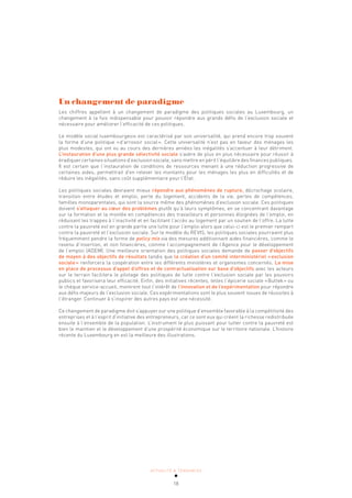 ACTUALITÉ & TENDANCES
18
Un changement de paradigme
Les chiffres appellent à un changement de paradigme des politiques sociales au Luxembourg, un
changement à la fois indispensable pour pouvoir répondre aux grands défis de l’exclusion sociale et
nécessaire pour améliorer l’efficacité de ces politiques.
Le modèle social luxembourgeois est caractérisé par son universalité, qui prend encore trop souvent
la forme d’une politique «d’arrosoir social». Cette universalité n’est pas en faveur des ménages les
plus modestes, qui ont vu au cours des dernières années les inégalités s’accentuer à leur détriment.
L’instauration d’une plus grande sélectivité sociale s’avère de plus en plus nécessaire pour réussir à
éradiquer certaines situations d’exclusion sociale, sans mettre en péril l’équilibre des finances publiques.
Il est certain que l’instauration de conditions de ressources menant à une réduction progressive de
certaines aides, permettrait d’en relever les montants pour les ménages les plus en difficultés et de
réduire les inégalités, sans coût supplémentaire pour l’État.
Les politiques sociales devraient mieux répondre aux phénomènes de rupture, décrochage scolaire,
transition entre études et emploi, perte du logement, accidents de la vie, pertes de compétences,
familles monoparentales, qui sont la source même des phénomènes d’exclusion sociale. Ces politiques
doivent s’attaquer au cœur des problèmes plutôt qu’à leurs symptômes, en se concentrant davantage
sur la formation et la montée en compétences des travailleurs et personnes éloignées de l’emploi, en
réduisant les trappes à l’inactivité et en facilitant l’accès au logement par un soutien de l’offre. La lutte
contre la pauvreté est en grande partie une lutte pour l’emploi alors que celui-ci est le premier rempart
contre la pauvreté et l’exclusion sociale. Sur le modèle du REVIS, les politiques sociales pourraient plus
fréquemment pendre la forme de policy mix via des mesures additionnant aides financières, comme le
revenu d’insertion, et non financières, comme l’accompagnement de l’Agence pour le développement
de l’emploi (ADEM). Une meilleure orientation des politiques sociales demande de passer d’objectifs
de moyen à des objectifs de résultats tandis que la création d’un comité interministériel «exclusion
sociale» renforcera la coopération entre les différents ministères et organismes concernés. La mise
en place de processus d’appel d’offres et de contractualisation sur base d’objectifs avec les acteurs
sur le terrain facilitera le pilotage des politiques de lutte contre l’exclusion sociale par les pouvoirs
publics et favorisera leur efficacité. Enfin, des initiatives récentes, telles l’épicerie sociale «Buttek» ou
le chèque service-accueil, montrent tout l’intérêt de l’innovation et de l’expérimentation pour répondre
aux défis majeurs de l’exclusion sociale. Ces expérimentations sont le plus souvent issues de réussites à
l’étranger. Continuer à s’inspirer des autres pays est une nécessité.
Ce changement de paradigme doit s’appuyer sur une politique d’ensemble favorable à la compétitivité des
entreprises et à l’esprit d’initiative des entrepreneurs, car ce sont eux qui créent la richesse redistribuée
ensuite à l’ensemble de la population. L’instrument le plus puissant pour lutter contre la pauvreté est
bien le maintien et le développement d’une prospérité économique sur le territoire nationale. L’histoire
récente du Luxembourg en est la meilleure des illustrations.
 