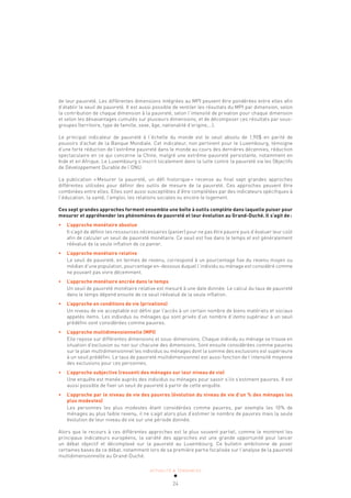 ACTUALITÉ & TENDANCES
24
de leur pauvreté. Les différentes dimensions intégrées au MPI peuvent être pondérées entre elles afin
d’établir le seuil de pauvreté. Il est aussi possible de ventiler les résultats du MPI par dimension, selon
la contribution de chaque dimension à la pauvreté, selon l’intensité de privation pour chaque dimension
et selon les désavantages cumulés sur plusieurs dimensions, et de décomposer ces résultats par sous-
groupes (territoire, type de famille, sexe, âge, nationalité d’origine,…).
Le principal indicateur de pauvreté à l’échelle du monde est le seuil absolu de 1,90$ en parité de
pouvoirs d’achat de la Banque Mondiale. Cet indicateur, non pertinent pour le Luxembourg, témoigne
d’une forte réduction de l’extrême pauvreté dans le monde au cours des dernières décennies, réduction
spectaculaire en ce qui concerne la Chine, malgré une extrême-pauvreté persistante, notamment en
Inde et en Afrique. Le Luxembourg s’inscrit localement dans la lutte contre la pauvreté via les Objectifs
de Développement Durable de l’ONU.
La publication «Mesurer la pauvreté, un défi historique» recense au final sept grandes approches
différentes utilisées pour définir des outils de mesure de la pauvreté. Ces approches peuvent être
combinées entre elles. Elles sont aussi susceptibles d’être complétées par des indicateurs spécifiques à
l’éducation, la santé, l’emploi, les relations sociales ou encore le logement.
Ces sept grandes approches forment ensemble une boîte à outils complète dans laquelle puiser pour
mesurer et appréhender les phénomènes de pauvreté et leur évolution au Grand-Duché. Il s’agit de:
• L’approche monétaire absolue
Il s’agit de définir les ressources nécessaires (panier) pour ne pas être pauvre puis d’évaluer leur coût
afin de calculer un seuil de pauvreté monétaire. Ce seuil est fixe dans le temps et est généralement
réévalué de la seule inflation de ce panier.
• L’approche monétaire relative
Le seuil de pauvreté, en termes de revenu, correspond à un pourcentage fixe du revenu moyen ou
médian d’une population, pourcentage en-dessous duquel l’individu ou ménage est considéré comme
ne pouvant pas vivre décemment.
• L’approche monétaire ancrée dans le temps
Un seuil de pauvreté monétaire relative est mesuré à une date donnée. Le calcul du taux de pauvreté
dans le temps dépend ensuite de ce seuil réévalué de la seule inflation.
• L’approche en conditions de vie (privations)
Un niveau de vie acceptable est défini par l’accès à un certain nombre de biens matériels et sociaux
appelés items. Les individus ou ménages qui sont privés d’un nombre d’items supérieur à un seuil
prédéfini sont considérées comme pauvres.
• L’approche multidimensionnelle (MPI)
Elle repose sur différentes dimensions et sous-dimensions. Chaque individu ou ménage se trouve en
situation d’exclusion ou non sur chacune des dimensions. Sont ensuite considérées comme pauvres
sur le plan multidimensionnel les individus ou ménages dont la somme des exclusions est supérieure
à un seuil prédéfini. Le taux de pauvreté multidimensionnel est aussi fonction de l’intensité moyenne
des exclusions pour ces personnes.
• L’approche subjective (ressenti des ménages sur leur niveau de vie)
Une enquête est menée auprès des individus ou ménages pour savoir s’ils s’estiment pauvres. Il est
aussi possible de fixer un seuil de pauvreté à partir de cette enquête.
• L’approche par le niveau de vie des pauvres (évolution du niveau de vie d’un % des ménages les
plus modestes)
Les personnes les plus modestes étant considérées comme pauvres, par exemple les 10% de
ménages au plus faible revenu, il ne s’agit alors plus d’estimer le nombre de pauvres mais la seule
évolution de leur niveau de vie sur une période donnée.
Alors que le recours à ces différentes approches est le plus souvent partiel, comme le montrent les
principaux indicateurs européens, la variété des approches est une grande opportunité pour lancer
un débat objectif et décomplexé sur la pauvreté au Luxembourg. Ce bulletin ambitionne de poser
certaines bases de ce débat, notamment lors de sa première partie focalisée sur l’analyse de la pauvreté
multidimensionnelle au Grand-Duché.
 