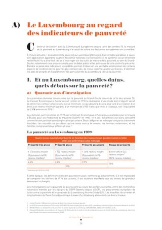 ACTUALITÉ & TENDANCES
26
onstruit de concert avec la Communauté Européenne depuis la fin des années 70, la mesure
de la pauvreté au Luxembourg n’a cessé de suivre les évolutions européennes en la matière.
À l’heure actuelle, l’évaluation de la pauvreté au Luxembourg témoigne d’un véritable paradoxe, à savoir
son aggravation apparente quand l’économie nationale est florissante et le système social fortement
redistributif. Il y a ainsi tout lieu de s’interroger sur les outils de mesure de la pauvreté au sein du Grand-
Duché, notamment ceux pris en compte pour le débat public et les politiques de lutte contre la précarité.
Étendre le panel des indicateurs considérés permet d’observer une véritable amélioration de certains
aspects de condition de vie pour les plus défavorisés, de mieux cibler les publics précaires, d’identifier
les axes de progrès et d’appréhender les particularités du Luxembourg liées à la pauvreté.
I. Et au Luxembourg, quelles datas,
quels débats sur la pauvreté?
a)		 Quarante ans d’investigation
Les premières données consistantes sur la pauvreté au Grand-Duché datent de la fin des années 70.
Le Conseil Économique et Social se voit confier en 1976 la réalisation d’une étude dont l’objectif serait
de définir les contours d’un revenu social minimum, ce qui aboutira dix ans plus tard à la création d’un
droit à un revenu minimum garanti, d’un montant de 4.900 francs par mois à l’époque, soit l’équivalent
de 230€ environ en 2018.1
Les données sont récoltées en 1978 par le Conseil Économique et Social puis analysées par le Groupe
d’Études pour les Problèmes de Pauvreté (GEPP)2
en 1980. 10 % de l’échantillon est alors considéré
commefaisantpartiedezonesdeprécaritépécuniaire.Deuxcatégoriesdeménagessontparticulièrement
touchées: les retraités ne possédant qu’une seule source de revenu, les femmes notamment, et les
familles comprenant deux enfants et plus.3
La pauvreté au Luxembourg en 19784
Quatre zones (seuils) de précarité en fonction du revenu moyen pondéré selon la taille
et les caractéristiques des ménages
Précarité très grave Précarité grave Précarité pécuniaire Risque de précarité
1/3 revenu moyen
(Equivalent à 40%
revenu médian)
≈ 1/3 revenu moyen
(Equivalent à 40%
revenu médian)
≈ 40% revenu moyen
(Equivalent à 49%
revenu médian)
Entre 40% et 2/3
revenu moyen*
(82% revenu médian)
4,6% 2,4% 2,9%
18%
10%
* Indicateur de l’OCDE en 1978
À cette époque, les définitions n’étaient pas encore aussi normées qu’actuellement. S’il est impossible
de comparer les chiffres de 1978 aux actuels, il est toutefois manifeste que les ordres de grandeur
demeurent inchangés.
Les investigations sur la pauvreté se poursuivent au cours des années suivantes, entre des recherches
nationales menées par les équipes du GEPP (devenu depuis LISER), les programmes européens de
lutte contre la pauvreté et les analyses du Luxembourg Income Study (LIS). Les enquêtes récurrentes et
longitudinales du Panel Socioéconomique Liewen Zu Lëtzebuerg alimentent ces divers travaux.
A) Le Luxembourg au regard 		
des indicateurs de pauvreté
C
1 Loi du 26 juillet 1986 portant création du droit à un revenu minimum garanti.
2 LeGEPPestensuitedevenuleCEPSpuisleCEPS/INSTEADavantd’opterpourlenomLISER,LuxembourgInstituteofSocio-EconomicResearch,en2014.
3 WAGNER Alain. La recherche sur la pauvreté au Grand-Duché de Luxembourg. CEPS/INSTEAD, 1990, Cahiers PSELL n°36.
4 Groupe d’étude pour les problèmes de la pauvreté, Niveau de vie et mode de vie de certains ménages du Grand-Duché de Luxembourg: éléments
pour l’étude d’un revenu social minimum, 1980.
 