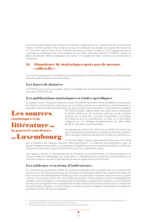 ACTUALITÉ & TENDANCES
27
5 Pour de plus amples informations sur la construction des indicateurs européens, voir la partie «Construction d’une vison européenne» du
supplément de ce bulletin «Mesurer la pauvreté, un défi historique».
6 http://www.statistiques.public.lu/fr/enquetes/espace-menages/EU-SILC/index.html.
Une forte variété d’approches, absolues et relatives, subjectives et en conditions de vie, en termes de
revenu minimum garanti et de contacts sociaux, est employée. Les études sur la pauvreté s’inspirent
et s’inscrivent dans la vision et les méthodes communes au plan européen et c’est logiquement que le
Luxembourg, notamment par l’intermédiaire de son office statistique national, le STATEC, adopte au
début des années 2000 les indicateurs de Laeken5
et l’enquête EU-SILC6
comme outils de mesure et
d’enquêtes.
b)		 Abondance de statistiques mais pas de mesure
«officielle»
Les sources statistiques et la littérature sur la pauvreté sont relativement denses au Luxembourg. Elles
peuvent se décomposer en plusieurs types.
Les bases de données
Le STATEC est la source principale. Elle est complétée par les données européennes d’Eurostat mais
aussi par l’OCDE et le LIS.
Les publications statistiques et études spécifiques
Le rapport annuel «Travail et Cohésion sociale» du STATEC (première édition en 2005) est le document
de référence concernant les statistiques sur la cohésion sociale au Luxembourg. La thématique de la
pauvreté y tient une place centrale avec pour trame les principaux indicateurs du portefeuille européen.
Le STATEC produit régulièrement des publications statistiques
et études ciblées sur des questions précises ou de nouvelles
mesures de la pauvreté. Le Cahier économique «Un budget
de référence pour le Luxembourg» en 2016 ou la publication
«Regards sur les ménages monoparentaux» de cette même
année en sont deux récents exemples.
Les équipes de l’institut de recherche, le LISER, alimentent eux
aussi l’analyse de la pauvreté au Luxembourg. Elles ont publié en
2014 l’ouvrage «Cohésion sociale et territoriale au Luxembourg».
Un second rapport annuel, exclusivement statistique, est rédigé
par la Chambre des Salariés. Nommé «Panorama Social», il s’intéresse particulièrement, dans sa
partie «Inégalités et pauvreté», aux indicateurs d’inégalité, au taux de risque de pauvreté et à la difficulté
à joindre les deux bouts. Il porte notamment l’accent sur la dimension travail.
Les rapports, annuel, le Sozialalmanach, et trimestriel, le Sozialbarometer, de Caritas analysent un
certain nombre de statistiques sur la pauvreté. Le Sozialalmanach commente l’année écoulée sur le
plan de la cohésion sociale et regroupe des études se rapportant au Grand-Duché.
Les tableaux et système d’indicateurs:
Le Luxembourg a récemment modifié son système d’indicateurs de la compétitivité. Si la compétitivité,
au sens strict, est mesurée avant tout par les aspects économiques, le Bilan de compétitivité repose sur
les trois piliers du développement durable que sont l’économique, le social et l’environnement. Le pilier
«social» mesure avant tout le bien-être tandis que le pilier «environnement» évalue le développement
durable au sens écologique. Le nouveau système d’indicateurs comprend 69 indicateurs servant à évaluer
le niveau et la progression de la compétitivité durable du Grand-Duché dans l’absolu et en comparaison
des autres pays européens. Le volet «Social» contient une partie «Inégalités et pauvreté» et s’inspire en
grande partie des indicateurs européens.
Les sources
statistiques et la
littératuresur
la pauvreté sont denses
au Luxembourg
 
