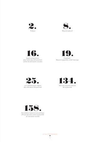 ACTUALITÉ & TENDANCES
1
19.
Préambule :
Mesurer la pauvreté, un défi historique
8.
Résumé exécutif
134.
Vers une nouvelle mesure
de la pauvreté
16.
Quatre propositions
pour lutter plus efficacement
contre les exclusions sociales
2.
Préface
25.
Le Luxembourg au regard
des indicateurs de pauvreté
158.
De la bonne mesure à une politique
efficace de lutte contre la pauvreté
et l’exclusion sociale
 