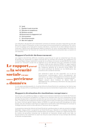 ACTUALITÉ & TENDANCES
29
IV Santé
V Équilibre travail-vie privée
VI Éducation et compétences
VII Relations sociales
VIII Gouvernance et engagement civil
IX Environnement
X Sécurité personnelle
XI Bien-être subjectif
Les indicateurs de pauvreté sont relativement similaires et tiennent une place importante au sein des
deux outils majeurs d’évaluation sociale, économique et environnementale du Luxembourg. Par contre,
ils sont en quelque sorte noyés parmi d’autres indicateurs. L’existence de ces deux tableaux de bord ne
limite pas l’intérêt d’outil spécifiquement dédié à la question. En outre, certaines approches utiles à la
bonne compréhension de l’évolution de la pauvreté au Grand-Duché et présentées dans ce bulletin en
sont absentes.
Rapport d’activité du Gouvernement:
Les rapports d’activité des différents ministères concernés par le sujet ne comportent que très peu
de données sur la pauvreté. Le rapport d’activité 2017 du ministère de la Famille, de l’Intégration et à
la Grande Région évoque notamment le projet de loi du Revenu d’inclusion sociale (REVIS), les actions
portant sur l’exclusion sociale liée au logement et au sans-abrisme ainsi que l’utilisation du Fonds
européen d’aide aux plus démunis (FEAD). Le rapport général
sur la sécurité sociale au Grand-Duché de Luxembourg, rédigé
par l’Inspection générale de la sécurité sociale (IGSS), est
une source précieuse de données sur les bénéficiaires des
prestations de la solidarité nationale.
Une recherche à partir du mot «pauvreté» sur le site du
Gouvernement luxembourgeois fournit principalement des
informations sur l’aide au développement en direction des pays
pauvres. Le document «La Coopération luxembourgeoise -
Rapport annuel» décrit d’ailleurs en détails l’aide au
développement du Luxembourg à destination des pays pauvres
dans le monde.
Le site www.luxembourg.public.lu, le portail officiel du Grand-Duché de Luxembourg, fait état du taux
de risque de pauvreté au Luxembourg et renvoie aux sources de données et publications citées dans ce
bulletin.
Rapport à destination des institutions européennes:
Tous les ans, Le Luxembourg rédige un rapport social national à destination du Comité de Protection
Sociale de le Commission européenne. Il y rapporte ses résultats selon les trois composantes du taux
de risque de pauvreté ou d’exclusion sociale ainsi que ses actions pour renforcer l’inclusion sociale. En
2016, l’introduction de la subvention de loyer est ainsi mise en avant, de même que la réforme envisagée
du revenu minimum garanti (devenu depuis le REVIS). Le sujet de la précarité énergétique est aussi
évoqué, avec des indicateurs spécifiques se rapportant à l’année 2013. Cette thématique est suivie par la
Stratégie nationale contre le sans-abrisme et l’exclusion liée au logement.
Le programme national de réforme du Grand-Duché de Luxembourg dans le cadre du semestre européen
développe chaque année le programme du Grand-Duché pour répondre à la stratégie Europe-2020.
Dans l’édition 2017, le gouvernement luxembourgeois renouvelle les critiques sur l’objectif de réduction
du nombre de personnes menacées par la pauvreté ou l’exclusion sociale qu’elle s’est fixée. Le
Gouvernement y met notamment en avant ses mesures visant à favoriser le taux d’emploi des femmes
et familles monoparentales.
Le rapportgénéral
sur la sécurité
socialeest une
source précieuse
de données
 