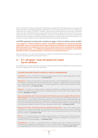 ACTUALITÉ & TENDANCES
30
Enfin, il existe de nombreuses publications statistiques européennes et internationales sur la question de
la pauvreté dont le Luxembourg fait partie intégrante. La mesure de la pauvreté est riche au Luxembourg,
notamment des travaux du STATEC. Toutefois, l’absence de certaines approches interroge, notamment
celle d’un indice multidimensionnel ou de la pauvreté ancrée dans le temps. Des travaux n’en sont qu’au
stade initial dont celui sur le budget de référence, et surtout il n’a été décidé aucune mesure officielle de
la pauvreté au Luxembourg. Les différents gouvernements à la tête du pays ces dernières années ne se
sont pas non plus risqués à fixer des objectifs chiffrés de réduction de la pauvreté.
Le STATEC expose bien la situation dans sa préface du rapport «Travail et cohésion sociale» de 2009:
«Les rapports «Travail et cohésion sociale» du STATEC, s’appuyant sur la foison de données
disponibles, offre une variété de solutions dans lesquelles les hommes et les femmes politiques
pourraient piocher, à condition qu’ils arrivent à se mettre d’accord sur une définition acceptable
de la ligne de pauvreté…! […] A défaut d’une définition de seuil de pauvreté officiel, il n’est guère
possible de cibler la politique publique, ni d’évaluer le succès des mesures.»
Dans ce domaine, il n’y a eu aucun changement malgré l’intronisation du nouvel indicateur européen du
taux de risque de pauvreté ou d’exclusion sociale.
c) Le «despote» taux de pauvreté règne
sur les débats
En l’absence d’une mesure officielle, le taux de risque de pauvreté, parfois abrégé en taux de pauvreté,
domine les débats publics dans le Grand-Duché.
LE RISQUE DE PAUVRETÉ DANS LES MÉDIAS ET DÉBATS LUXEMBOURGEOIS
Lessentiel.lu: «Ainsi, 11,6% des travailleurs de plus de 18 ans sont en risque de pauvreté, une des
pires performances de la zone euro.» Le 22 mai 2017
Paperjam.lu: «Dans son intervention, le président de la CSL, Jean-Claude Reding, a mis en exergue
la croissance, la productivité et la richesse dont peut se targuer le Luxembourg où toutefois, selon
lui, le risque de pauvreté, qui touchait 11 à 12% de la population en 2000, concerne près de 16% de
celle-ci aujourd’hui.» Le 9 janvier 2018
Delano.lu: «A report on national poverty released by STATEC in October 2016 showed that the
numbers of people living in poverty have increased between 1996 and 2015, with a peak in 2014
(16.4%).” September 12, 2017
Interview du Ministre du Travail, de l’Emploi et de l’Économie sociale et solidaire Nicolas Schmit
dans Paperjam: «À l’époque, j’ai demandé au Conseil économique et social (CES) de se pencher sur
cette question. Il en est ressorti deux avis contraires, les uns estimant que le SSM était déjà trop
élevé et les autres étant favorables à son adaptation, notamment en liaison avec le seuil de pauvreté.
Les normes internationales disent que celui-ci se situe à 60% du salaire médian. Or, au Luxembourg,
il se trouve que le salaire minimum net est en dessous de cette limite.» Le 5 janvier 2018
Blog de Carlo Thelen, Chef économiste de la Chambre de Commerce: «Avec 16,5 % de personnes
en situation de risque de pauvreté, le Luxembourg aurait plus de pauvres qu’un pays comme la
Hongrie. Le seuil de pauvreté est de 1689 euros par mois au Luxembourg tandis qu’il se monte à 238
euros en Hongrie.» Le 5 janvier 2018
Wort.lu: «In Luxemburg steigen die sozialen Ungleichheiten an. 2016 war jeder fünfte Einwohner
in Luxemburg von Armut bedroht. (…) 2016 ist das Armutsrisiko im Vergleich zum Vorjahr um 1,2
Prozent auf 19,7 Prozent gestiegen.» 16. Oktober 2017
LeQuotidien.lu: «Si dans le monde 385 millions d’enfants vivent dans l’extrême pauvreté, le
Luxembourg n’échappe pas au phénomène. Ce sont en effet 22% des enfants qui «survivent» dans
un ménage disposant de moins de 2.800 euros par mois pour survivre.» Le 22 novembre 2017
 