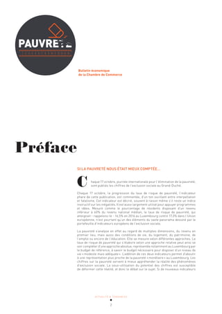 ACTUALITÉ & TENDANCES
2
Bulletin économique
de la Chambre de Commerce
Préface
SI LA PAUVRETÉ NOUS ÉTAIT MIEUX COMPTÉE…
haque 17 octobre, journée internationale pour l’élimination de la pauvreté,
sont publiés les chiffres de l’exclusion sociale au Grand-Duché.
Chaque 17 octobre, la progression du taux de risque de pauvreté, l’indicateur
phare de cette publication, est commentée, d’un ton oscillant entre interpellation
et fatalisme. Cet indicateur est décrié, souvent à raison même s’il reste un indice
instructif sur les inégalités. Il est aussi largement utilisé pour appuyer programmes
et idées. Mesuré comme le pourcentage de résidents disposant d’un revenu
inférieur à 60% du revenu national médian, le taux de risque de pauvreté, qui
atteignait - rappelons-le - 16,5% en 2016 au Luxembourg contre 17,3% dans l’Union
européenne, n’est pourtant qu’un des éléments du vaste panorama dessiné par le
portefeuille d’indicateurs européens de l’exclusion sociale.
La pauvreté s’analyse en effet au regard de multiples dimensions, du revenu en
premier lieu, mais aussi des conditions de vie, du logement, du patrimoine, de
l’emploi ou encore de l’éducation. Elle se mesure selon différentes approches. Le
taux de risque de pauvreté qui s’élabore selon une approche relative peut ainsi se
voir compléter d’une approche absolue, représentée notamment au Luxembourg par
le budget de référence, à savoir le budget nécessaire pour disposer d’un niveau de
vie «modeste mais adéquate». L’addition de ces deux indicateurs permet d’aboutir
à une représentation plus proche de la pauvreté «monétaire» au Luxembourg. Les
chiffres sur la pauvreté servent à mieux appréhender la réalité des phénomènes
d’exclusion sociale. La sous-utilisation du potentiel des chiffres est susceptible
de déformer cette réalité, et donc le débat sur le sujet. Si de nouveaux indicateurs
C
 