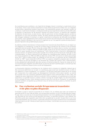 ACTUALITÉ & TENDANCES
40
Au Luxembourg, plus qu’ailleurs, une majorité de ménages réussit à constituer un patrimoine net au
fil du temps. C’est ce que montre notamment le niveau élevé du patrimoine médian net. Les inégalités
de patrimoine y demeurent toutefois importantes. Les propriétaires peuvent, par exemple, souvent se
constituer un patrimoine d’ampleur conséquente tandis qu’une majorité de locataires ont des difficultés
à atteindre un patrimoine net de plusieurs dizaines de milliers d’euros. La question des inégalités
de détention du patrimoine, et plus encore, celle du patrimoine net des ménages pauvres seraient à
approfondir au cours des prochaines années. De telles données permettraient d’analyser la capacité
des ménages modestes à constituer un capital, notamment en prévention de difficultés économiques
ponctuelles, et plus globalement à faire preuve d’une certaine sécurité financière. En l’absence de telles
données, d’autres indicateurs, tels ceux sur le logement ou sur «la capacité à joindre les deux bouts»,
peuvent répondre à des problématiques propres.
Au-delà du contexte international, la financiarisation de l’économie du Grand-Duché a eu un impact sur
les inégalités au Luxembourg. Le poids de la finance dans la production de richesse a très fortement
augmenté entre les années 70 et le milieu des années 2000. Les emplois dans ce secteur sont passés
de 6.400 en 1975, à 17.400 en 1990 puis 33.900 en 2005, année où les services financiers représentaient
24% de la valeur ajoutée brute au Luxembourg.15
Cette financiarisation a favorisé le développement
d’autres secteurs, en général à forte valeur ajoutée. Il en résulte une forte hausse du niveau de vie des
Luxembourgeois. Le revenu national brut par habitant du Luxembourg était supérieur de 40% à celui
de l’Union européenne en 1985 et de 80% au début des années 1990, soit environ le même pourcentage
qu’en 2011.16
Dans le même temps, les inégalités se sont accrues, le coefficient de Gini s’établissant
à 0,241 en 198717
avant d’atteindre 0,290 en 1995. Les salaires compétitifs proposés dans le secteur
de la finance ne sont pas étrangers à cet étirement de l’échelle des revenus. Ainsi, financiarisation,
et plus globalement spécialisation dans des secteurs fortement productifs, hausse du niveau de vie et
accroissement des inégalités sont allés de pair au plus fort du boom luxembourgeois, ne faisant que des
gagnants, à différents niveaux certes, au sein de la population.
La foisonnante littérature scientifique sur les relations entre croissance et inégalités n’aboutit pas à
des conclusions définitives sur le sujet. Le Luxembourg, pays ouvert par excellence de par sa taille et
son adhésion à l’Union européenne, a su maintenir l’un des plus importants niveaux de vie au monde
par l’instauration d’un cadre propice au développement d’activités à forte valeur ajoutée. La volonté
de s’orienter vers une croissance qualitative laisse augurer d’une continuité dans ce sens. Avec une
inégalité de revenu légèrement inférieure à celle de l’Union européenne, le Luxembourg ne connaît pas
aujourd’hui «La grande fracture» comme l’intitule l’ouvrage de Joseph Stiglitz. Au sein d’économies
où les ménages les plus riches récoltent de plus en plus les fruits de la croissance, le Luxembourg
apparaît maintenir un équilibre qui profiterait à tous en termes de revenu grâce au maintien du pacte
social national.
b) Une exclusion sociale fréquemment transitoire
et de plus en plus disparate
Ce bulletin a jusqu’ici mesuré la pauvreté en un instant t. Or, un individu peut subir une situation de
pauvreté durant un court laps de temps, soit une pauvreté transitoire, ou lors d’une période plus longue.
Il s’agit, dans ce second cas, d’une pauvreté persistante. Il est moins pénible pour les individus de subir
une pauvreté de court terme qu’une pauvreté récurrente. La pauvreté transitoire, sans atténuer les
difficultés qu’elle peut engendrer, peut même être acceptée par la société. Ce peut être le cas d’une
«pauvreté étudiante» de court terme. La pauvreté transitoire est le plus souvent le fruit d’un événement
important dans la vie de l’individu tel que la perte d’un emploi, l’entrée dans la vie active ou la naissance
d’un enfant.
15 TRAUSCH Gérard, STATEC, Cahier économique N° 108 La société luxembourgeoise depuis le milieu du 19e siècle dans une perspective
économique et sociale, 2009.
16 ZAHLEN Paul, STATEC, Le Luxembourg 1960-2010, L’évolution économique globale du Luxembourg sur la longue durée, 2012.
17 MARLIER Eric, BROSIUS Jacques, DAUTEL Vincent, DECOVILLE Antoine, DURAND Frédéric, GERBER Philippe, GUIO Anne-Catherine (Eds.).
Cohésion sociale et territoriale au Luxembourg. Regards croisés. Éditions Peter Lang, 2014, 301 p.
 