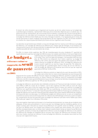 ACTUALITÉ & TENDANCES
45
Il ressort de cette simulation que le logement est le poste, qui de loin, pèse le plus sur le budget des
Luxembourgeois modestes, représentant même plus de la moitié des dépenses pour un adulte seul. Ce
poste est suivi de l’alimentation, de la vie sociale et de la mobilité. La question de l’accès à la propriété ou
à la location à un coût réduit est cruciale pour le niveau de vie des ménages modestes au Luxembourg.
Le budget de référence étant établi pour les seuls ménages locataires, il ne représente pas le niveau de
vie des personnes à revenu modeste mais propriétaires de leur logement. En 2017, 52,2% des résidents
en situation de risque de pauvreté étaient prioritaires de leur logement selon Eurostat.
Les données ne permettent pas d’établir un taux de ménages dont les revenus sont inférieurs au budget
de référence, car le budget de référence est différent pour chaque type de ménages. Il est d’ailleurs en
cela plus précis que le seuil de pauvreté dont la séparation par type de ménage est conventionnelle. Il est
toutefois possible de faire une estimation de ce taux.
En effet, le revenu limite supérieur des 25% de Luxembourgeois les plus modestes (1er
quartile) est
significativement supérieur au budget de référence pour les couples sans enfants. Il est aussi légèrement
supérieur pour les couples avec deux enfants et les familles monoparentales
à un enfant. Pour ces trois types de ménages, il est possible d’affirmer que
plus de 75% d’entre eux disposent d’un revenu supérieur au budget de
référence. Par contre, plus d’un quart des adultes seuls avaient en 2015 un
revenu inférieur au budget de référence. Enfin, le budget de référence est
le plus souvent supérieur au seuil du risque de pauvreté. Par déduction,
le pourcentage de Luxembourgeois dont le niveau de vie est inférieur à
celui du budget de référence se trouverait ainsi entre le taux de risque de
pauvreté en 2015 de 15,3% et 25%.
Le budget de référence estimé se rapproche du seuil de pauvreté en 2015.
Un couple sans enfant dont le revenu serait équivalent au seuil de pauvreté
disposerait d’un surplus de 45€ par mois par rapport au budget de référence, quand un couple avec deux
enfants au seuil de pauvreté aurait un revenu inférieur de 233€ par mois en comparaison du budget
référence, soit 6%. Le plus grand différentiel en pourcentage concerne les familles monoparentales avec
un budget de référence supérieur de 10% au seuil de pauvreté.
Le budget de référence calculé selon des méthodes similaires en France arrive à des montants compris
entre 80% et 100% du niveau de vie médian, c’est-à-dire supérieur de 35% à 67% au seuil de risque
de pauvreté. Alors que le taux de couple avec deux enfants dont le revenu est inférieur au budget de
référence est significativement plus faible que 25% au Luxembourg, ce même taux est estimé à 36%
dans le cas de la France.20
Le taux de risque de pauvreté est plus faible en France qu’au Luxembourg. Le
budget de référence et le taux de risque de pauvreté indiquent donc deux réalités différentes de l’ampleur
de la pauvreté dans ces deux pays. La méthode des budgets de référence est en ce sens un complément
essentiel aux autres mesures de la pauvreté. En l’absence de méthodologie commune au plan européen,
les comparaisons de taux de pauvreté selon le budget de référence sont bien moins fiables que celles
effectuées par rapport à un indicateur d’Eurostat.
Une interrogation importante est de savoir si le travail permet de parvenir au niveau de vie modeste mais
adéquate, et donc plus précisément si c’est le cas pour les ménages dont les membres adultes ont un
emploi à temps plein rémunéré au Salaire Social Minimum non-qualifié. Selon le STATEC, ce serait le
cas pour les adultes seuls, les couples sans enfants et les couples avec deux enfants. Par contre, les
familles monoparentales avec un enfant, dont l’adulte travaille à plein temps au Salaire Social Minimum
non-qualifié, auraient un niveau de vie légèrement inférieur à celui du budget de référence. Si les adultes
de référence du ménage ne travaillent pas et ont pour seul revenu de référence les minimas sociaux,
alors leur revenu mensuel est inférieur à celui du budget de référence, les adultes seuls étant au final
ceux qui s’en rapprochent le plus.
20 Observatoire National de la pauvreté et de l’exclusion sociale, Les budgets de référence : une méthode d’évaluation des besoins pour une
participation effective à la vie sociale, 2015.
Le budgetde
référence estimé se
rapproche du seuil
de pauvreté
en 2015
 