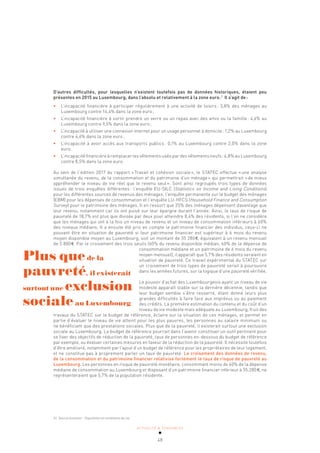 ACTUALITÉ & TENDANCES
48
D’autres difficultés, pour lesquelles n’existent toutefois pas de données historiques, étaient peu
présentes en 2015 au Luxembourg, dans l’absolu et relativement à la zone euro.21
Il s’agit de:
• L’incapacité financière à participer régulièrement à une activité de loisirs: 3,8% des ménages au
Luxembourg contre 14,4% dans la zone euro;
• L’incapacité financière à sortir prendre un verre ou un repas avec des amis ou la famille: 4,6% au
Luxembourg contre 9,5% dans la zone euro;
• L’incapacité à utiliser une connexion internet pour un usage personnel à domicile: 1,2% au Luxembourg
contre 4,6% dans la zone euro;
• L’incapacité à avoir accès aux transports publics: 0,1% au Luxembourg contre 2,0% dans la zone
euro.
• L’incapacité financière à remplacer les vêtements usés par des vêtements neufs: 4,8% au Luxembourg
contre 8,5% dans la zone euro.
Au sein de l’édition 2017 du rapport «Travail et cohésion sociale», le STATEC effectue «une analyse
simultanée du revenu, de la consommation et du patrimoine d’un ménage» qui permettrait «de mieux
appréhender le niveau de vie réel que le revenu seul». Sont ainsi regroupés trois types de données
issues de trois enquêtes différentes: l’enquête EU-SILC (Statistics on Income and Living Conditions)
pour les différentes sources de revenus des ménages, l’enquête permanente sur le budget des ménages
(EBM) pour les dépenses de consommation et l’enquête LU-HFCS (Household Finance and Consumption
Survey) pour le patrimoine des ménages. Il en ressort que 25% des ménages dépensent davantage que
leur revenu, notamment car ils ont puisé sur leur épargne durant l’année. Ainsi, le taux de risque de
pauvreté de 18,7% est plus que divisée par deux pour atteindre 8,4% des résidents, si l’on ne considère
que les ménages qui ont à la fois un niveau de revenu et un niveau de consommation inférieurs à 60%
des niveaux médians. Il a ensuite été pris en compte le patrimoine financier des individus, ceux-ci ne
pouvant être en situation de pauvreté si leur patrimoine financier est supérieur à 6 mois du revenu
moyen disponible moyen au Luxembourg, soit un montant de 35 280€, équivalent à un revenu mensuel
de 5 880€. Par le croisement des trois seuils (60% du revenu disponible médian, 60% de la dépense de
consommation médiane et un patrimoine de 6 mois du revenu
moyen mensuel), il apparaît que 5,7% des résidents seraient en
situation de pauvreté. Ce travail expérimental du STATEC sur
un croisement de trois types de pauvreté serait à poursuivre
dans les années futures, sur la logique d’une pauvreté vérifiée.
Le pouvoir d’achat des Luxembourgeois ayant un niveau de vie
modeste apparaît stable sur la dernière décennie, tandis que
leur budget semble s’être resserré, étant donné leurs plus
grandes difficultés à faire face aux imprévus ou au paiement
des crédits. La première estimation du contenu et du coût d’un
niveau de vie modeste mais adéquate au Luxembourg, fruit des
travaux du STATEC sur le budget de référence, éclaire sur la situation de ces ménages, et permet en
partie d’évaluer le niveau de vie atteint pour les plus pauvres, les personnes au salaire minimum ou
ne bénéficiant que des prestations sociales. Plus que de la pauvreté, il existerait surtout une exclusion
sociale au Luxembourg. Le budget de référence pourrait dans l’avenir constituer un outil pertinent pour
se fixer des objectifs de réduction de la pauvreté, taux de personnes en-dessous du budget de référence
par exemple, ou évaluer certaines mesures en faveur de la réduction de la pauvreté. Il nécessite toutefois
d’être amélioré, notamment par l’ajout d’un budget de référence pour les propriétaires de leur logement,
et ne constitue pas à proprement parler un taux de pauvreté. Le croisement des données de revenu,
de la consommation et du patrimoine financier relativise fortement le taux de risque de pauvreté au
Luxembourg. Les personnes en risque de pauvreté monétaire, consommant moins de 60% de la dépense
médiane de consommation au Luxembourg et disposant d’un patrimoine financier inférieur à 35.280€, ne
représenteraient que 5,7% de la population résidente.
Plus quede la
pauvreté, il existerait
surtout une exclusion
socialeau Luxembourg
21 Source Eurostat – Population et conditions de vie.
 