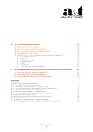ACTUALITÉ & TENDANCES
5
B) Vers une nouvelle mesure de la pauvreté 134
1) Ne pas noyer le poisson «pauvreté» 135
2) L’exclusion sociale dans toutes ses composantes 137
3) Expertise et quadripartite comme méthodes de travail 138
4) Aller au bout des travaux en cours 141
5) 6 outils de mesure à même de renouveler la compréhension de la pauvreté 142
a) Le taux de double exclusion 142
b) Le MPI Lux 145
c) Le polytaux de pauvreté 148
d) Le score de pauvreté 150
e) L’Évol5 152
f) Le dashboard 154
g) 7 pistes pour mieux mesurer la pauvreté 157
C) De la bonne mesure à une politique efficace de lutte contre la pauvreté et l’exclusion sociale 158
1) Se fixer des objectifs de réduction de la pauvreté 158
2) Établir une stratégie faite de politiques ciblées 166
3) Évaluer les politiques de lutte contre l’exclusion sociale 182
ENCADRÉS
1 - Qu’en est-il des inégalités dans le monde? 37
2 - Vers un budget de référence au Luxembourg 43
3 - Le sans-abrisme: phénomène extrême d’exclusion sociale 68
4 - Des personnes isolées souvent sujettes à une exclusion sociale transitoire 88
5 - Les désavantages sociaux sont-ils héréditaires? 98
6 - Le handicap, du frein à la barrière à l’inclusion sociale 113
7 - Le Luxembourg, petite économie ouverte hautement productive 129
8 - Ils travaillent ici, mais habitent là-bas 131
9 - 5 objectifs possibles de réduction de la pauvreté au Luxembourg 165
10 - Changer de paradigme 170
11 - Ne pas hésiter à expérimenter et à s’inspirer de l’étranger 179
12 - Maintenir une participation active à l’éradication de la pauvreté dans le monde 186
ACTUALITÉ & TENDANCES
 