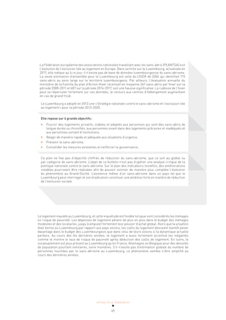 ACTUALITÉ & TENDANCES
69
La Fédération européenne des associations nationales travaillant avec les sans-abris (FEANTSA) suit
l’évolution de l’exclusion liée au logement en Europe. Dans sa fiche sur le Luxembourg, actualisée en
2017, elle indique qu’à ce jour, il n’existe pas de base de données luxembourgeoise du sans-abrisme.
La seule estimation d’ensemble pour le Luxembourg est celle du LISER de 2006 qui identifiait 715
sans-abris au sens large sur le territoire luxembourgeois. Par ailleurs, l’évaluation annuelle du
ministère de la Famille du plan d’Action Hiver recensait en moyenne 367 sans-abris par hiver sur la
période 2008-2011 et 687 sur la période 2014-2017, soit une hausse significative. La rudesse de l’hiver
peut se répercuter fortement sur ces données, le recours aux centres d’hébergement augmentant
en cas de grand froid.
Le Luxembourg a adopté en 2013 une «Stratégie nationale contre le sans-abrisme et l’exclusion liée
au logement» pour la période 2013-2020.
Elle repose sur 4 grands objectifs:
• Fournir des logements privatifs, stables et adaptés aux personnes qui sont des sans-abris de
longue durée ou chronifiés, aux personnes vivant dans des logements précaires et inadéquats et
aux personnes sortant d’institutions.
• Réagir de manière rapide et adéquate aux situations d’urgence.
• Prévenir le sans-abrisme.
• Consolider les mesures existantes et renforcer la gouvernance.
Ce plan ne fixe pas d’objectifs chiffrés de réduction du sans-abrisme, que ce soit au global ou
par catégorie de sans-abrisme. L’objet de ce bulletin n’est pas d’opérer une analyse critique de la
politique nationale contre le sans-abrisme. Sur le plan des indicateurs toutefois, des améliorations
notables pourraient être réalisées afin de pouvoir estimer de manière plus complète l’évolution
du phénomène au Grand-Duché. L’existence même d’un sans-abrisme dans un pays tel que le
Luxembourg peut interroger et son éradication constituer une ambition forte en matière de réduction
de l’exclusion sociale.
Le logement inquiète au Luxembourg, et cette inquiétude est fondée lorsque sont considérés les ménages
en risque de pauvreté. Les dépenses de logement pèsent de plus en plus dans le budget des ménages
modestes et des locataires, jusqu’à amputer fortement leur pouvoir d’achat global. Alors que la situation
était bonne au Luxembourg par rapport aux pays voisins, les coûts du logement devraient bientôt peser
davantage dans le budget des Luxembourgeois que dans celui de leurs voisins si la dynamique actuelle
perdure. Au cours des dix dernières années, le logement a aussi fortement accentué les inégalités
comme le montre le taux de risque de pauvreté après déduction des coûts de logement. En outre, le
surpeuplement est plus présent au Luxembourg qu’en France, Allemagne ou Belgique pour des densités
de population pourtant similaires, voire moindres. S’il n’existe pas d’estimation globale du nombre de
personnes touchées par le sans-abrisme au Luxembourg, ce phénomène semble s’être amplifié au
cours des dernières années.
 