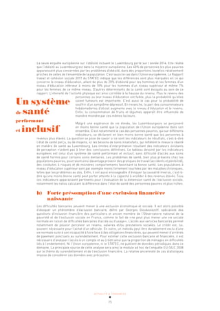 ACTUALITÉ & TENDANCES
75
La seule enquête européenne sur l’obésité incluant le Luxembourg porte sur l’année 2014. Elle révèle
que l’obésité au Luxembourg est dans la moyenne européenne. Les 40% de personnes les plus pauvres
apparaissent plus concernées par les problèmes d’obésité, dans des proportions toutefois relativement
proches de celles de l’ensemble de la population. C’est aussi le cas dans l’Union européenne. Le Rapport
travail et cohésion sociale 2017 du STATEC indique que les différences sont plus marquées en ce qui
concerne le niveau d’éducation, allant de plus de 20% d’obésité pour les hommes et les femmes d’un
niveau d’éducation inférieur à moins de 10% pour les hommes d’un niveau supérieur et même 7%
pour les femmes de ce même niveau. D’autres déterminants de la santé sont évoqués au sein de ce
rapport. L’intensité de l’activité physique est ainsi corrélée à la hausse du revenu. Plus le revenu des
personnes ou leur niveau d’éducation est faible, plus la probabilité qu’elles
soient fumeurs est importante. C’est aussi le cas pour la probabilité de
souffrir d’un symptôme dépressif. En revanche, la part des consommateurs
hebdomadaires d’alcool augmente avec le niveau d’éducation et le revenu.
Enfin, la consommation de fruits et légumes apparaît être influencée de
manière moindre par ces mêmes facteurs.
Malgré une espérance de vie élevée, les Luxembourgeois se perçoivent
en moins bonne santé que la population de l’Union européenne dans son
ensemble. C’est notamment le cas des personnes pauvres, qui sur différents
indicateurs, se déclarent en bien moins bonne santé que les personnes à
revenus plus élevés. La question se pose de savoir si ce sont les indicateurs de résultats, c’est-à-dire
l’état de santé perçu, ou de moyens, ici les besoins de soins insatisfaits, qui reflètent le mieux la réalité
en matière de santé au Luxembourg. Les limites d’interprétation résultant des indicateurs existants
de perception n’aident pas à tirer des conclusions définitives. Le tableau dessiné par les indicateurs
européens est celui d’un système de santé performant et inclusif, sans difficulté d’accès aux soins
de santé hormis pour certains soins dentaires. Les problèmes de santé, bien plus présents chez les
populations pauvres, pourraient ainsi davantage provenir des pratiques de travail (accidents et pénibilité),
des conduites à risques et de moindres comportements favorisant la bonne santé. Les populations à
niveau d’éducation supérieur sont par exemple moins fortement touchées par les maladies chroniques,
telles que les problèmes au dos. Enfin, il est aussi envisageable d’évoquer la causalité inverse, c’est-à-
dire qu’une moins bonne santé peut porter atteinte à la capacité à accéder à des revenus élevés. Tous
ces indicateurs apparaissent pertinents pour l’évaluation de la dimension santé de l’exclusion sociale,
notamment les ratios calculant la différence dans l’état de santé des personnes pauvres et plus riches.
h) Forte présomption d’une exclusion financière
naissante
Les difficultés bancaires peuvent mener à une exclusion économique et sociale. Il est alors possible
d’évoquer un phénomène d’exclusion bancaire, défini par Georges Gloukoviezoff, spécialiste des
questions d’inclusion financière des particuliers et ancien membre de l’Observatoire national de la
pauvreté et de l’exclusion sociale en France, comme le fait de «ne peut plus mener une vie sociale
normale en raison de difficultés bancaires d’accès ou d’usage». L’accès aux services bancaires permet
notamment de pouvoir percevoir un revenu, salaires et/ou prestations sociales. Le crédit est, lui,
souvent nécessaire pour l’achat d’un véhicule. En outre, un individu peut être durablement exclu d’une
vie normale suite à son incapacité à faire face à des obligations financières, qui peuvent mener d’arriérés
de paiement ponctuels au surendettement. Pour estimer cette exclusion bancaire et financière, il est
nécessaire d’analyser l’accès à un compte et au crédit ainsi que la proportion de ménages en difficultés
liés à l’endettement. Ni l’Union européenne, ni le STATEC, ne publient de données périodiques dans ce
domaine. La principale source de cette analyse sera ainsi le module ad hoc de l’enquête EU-SILC 2008
sur le thème du surendettement et de l’exclusion financière. La relative ancienneté de ces statistiques
impose de considérer ces données avec précaution.
Un système
de santé
performant
et inclusif
 