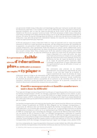 ACTUALITÉ & TENDANCES
84
Les personnes à faible niveau d’éducation sont davantage touchées par l’exclusion sociale dans toutes
les dimensions observées. Il est toutefois à noter que le différentiel est plus important en termes de
pauvreté monétaire, avec un taux de risque de pauvreté de 26,4% contre 16,3% de l’ensemble des
résidents de 18 à 64 ans, que pour l’accès au travail. 10,7% des personnes à faible niveau d’éducation
vivent dans un ménage à très faible intensité de travail. C’est le cas de 7,8% de la population totale des 18
à 64 ans. De même, les taux de chômage observés diffèrent, au détriment des personnes à faible niveau
d’éducation, mais dans des proportions relativement réduites. En revanche, leur taux de pauvreté au
travail est significativement plus important.
41,3% des personnes à niveau d’éducation faible en risque de pauvreté sont en risque de pauvreté
transitoire et 58,7% en risque persistant de pauvreté, soit des proportions proches de l’ensemble de
la population. Les personnes à faible niveau d’éducation sont plus fréquemment concernées par les
contrats temporaires. Elles représentent 18,5% des emplois en contrat à durée indéterminée contre
25,5% des contrats à durée déterminée. De même, les personnes à faible niveau d’éducation travaillent
plus souvent à temps réduit. Elles comptent pour 24,2% des salariés à temps partiels contre 18,2%
des salariés à temps plein. Au-delà des différences de revenu du travail entre les personnes à faible
niveau d’éducation et le reste des actifs, leur plus
importante précarité face à l’emploi et leur plus faible
temps de travail pourraient aussi expliquer à la fois les
différences de taux de risque de pauvreté au travail
et un risque de pauvreté parfois transitoire. Dans
l’ensemble, les personnes à niveau d’éducation faible
ont significativement plus de difficultés à trouver un
emploi «typique».
Des conclusions plus précises en la matière
demanderaient une analyse plus approfondie de cette
question, ce qui n’est pas l’enjeu de ce bulletin. Il
s’agirait notamment de croiser les données de niveau
d’éducation atteint et d’âge ou de nationalités avec les différentes formes d’exclusion. Sont ici posées
les limites des indicateurs globaux concernant des phénomènes d’exclusion sociale multiformes
et résultants de plusieurs facteurs susceptibles de se renforcer ou de s’annihiler entre eux. Si les
indicateurs d’exclusion sociale permettent de mesurer l’évolution de la pauvreté, comprendre ses
tenants et aboutissants demande des analyses bien plus poussées.
c) Familles monoparentales et familles nombreuses
unies dans la difficulté
Trois types de ménages sont plus fréquemment touchés par un risque de pauvreté ou d’exclusion sociale,
les familles monoparentales à 49,3%, les ménages comprenant deux adultes et trois enfants ou plus,
ici appelés familles nombreuses, avec un taux de 31,0% et à un degré moindre les adultes seuls, ou
personnes isolées, à 28,7%. Les deux premiers types de ménages feront l’objet d’une analyse détaillée de
leurs difficultés tandis que les phénomènes d’exclusion sociale des personnes isolées seront synthétisés
par un encadré.
Les familles monoparentales sont avant tout des familles dont l’adulte (seul) de référence est une femme
comme l’indique la publication du STATEC de 2016 «Regards sur les ménages monoparentaux.»42
La personne de référence était une femme dans 82,7% des familles monoparentales en 2014 selon
cette publication, et un homme dans seulement 17,3% des cas. Le pourcentage d’hommes en famille
monoparentale a tendance à croître car ils ne représentaient que 10,6% des ménages monoparentaux
en 2009. En comparaison, pour l’ensemble des ménages, la personne de référence était dans 51% des
cas une femme et 49% un homme en 2014. Les ménages monoparentaux comportent en moyenne
moins d’enfants que les ménages à deux adultes, 1,6 contre 1,8. 60% des ménages monoparentaux ne
comptent qu’un seul enfant à charge contre 39,4% des ménages à deux adultes avec enfants à charge. En
revanche, le pourcentage de familles à quatre enfants ou plus était supérieur en 2014 chez les familles
monoparentales (6,5% des ménages monoparentaux) par rapport aux ménages à deux adultes (3,3%).
Les trois composantes du risque de pauvreté et d’exclusion sociale révèlent des difficultés différentes
pour les familles monoparentales et les familles nombreuses dans leur forme et leur ampleur.
42 ZAHLEN Paul, STATEC, Regards sur les ménages monoparentaux, Février 2016.
Les personnes à faible
niveau d’éducationont
plusde difficultés à trouver
un emploi «typique»
 