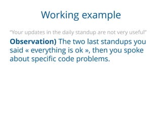 Working example
“Your updates in the daily standup are not very useful”
Observation) The two last standups you
said « everything is ok », then you spoke
about specific code problems.
 